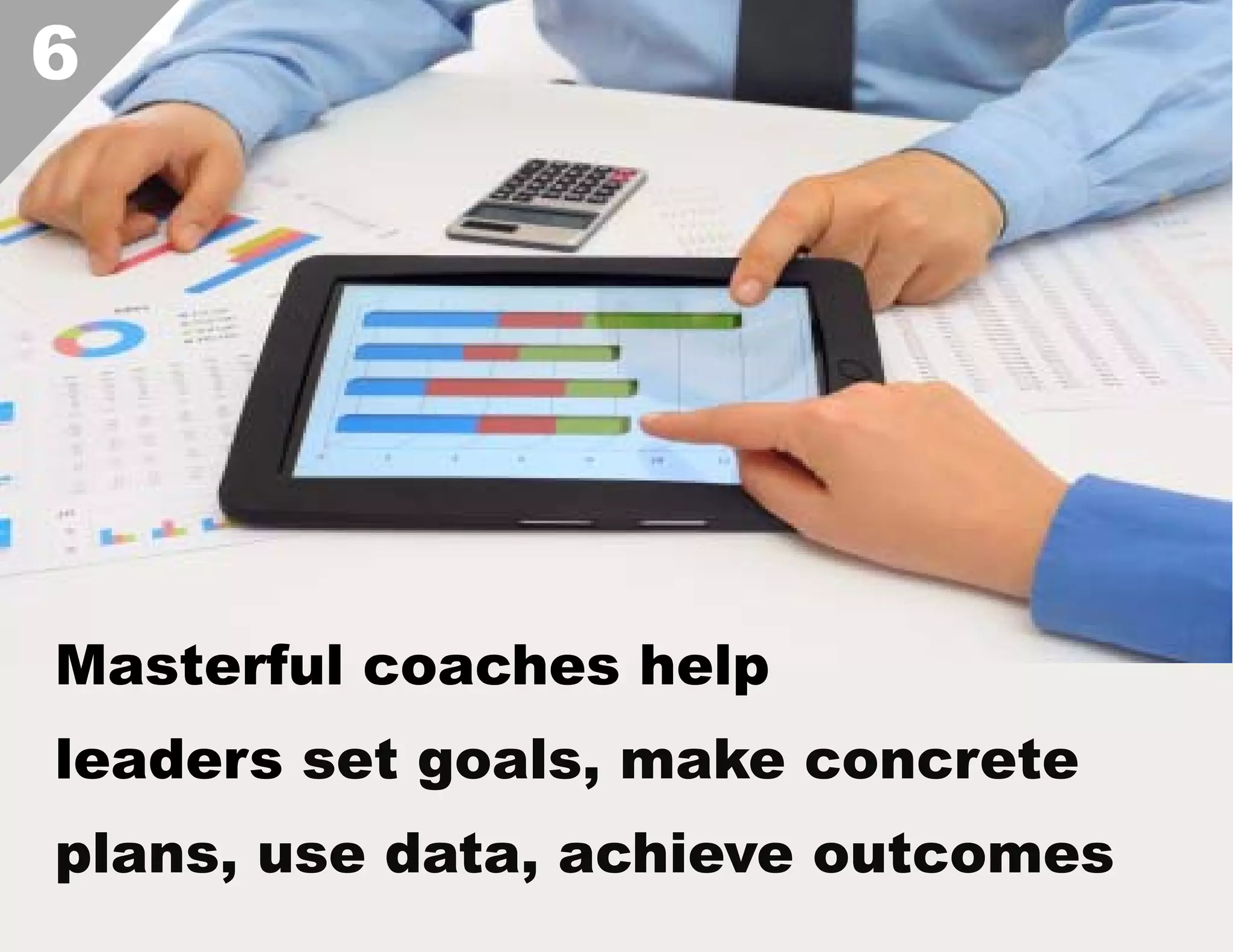6

Masterful coaches help
leaders set goals, make concrete
plans, use data, achieve outcomes  

 