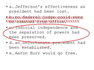 a. Jefferson's effectiveness as president had been lost. b. no federal judge could ever be removed from office. c. judicial independence and the separation of powers had been preserved. d. an  unfortunate  precedent had been established. e. Aaron Burr would go free. XXXXXXXXXXXXXXXXXXXXXXXXXXXXXXXXXXXXXXXXXXXXXXXXXXXXXXXXXXXXXXXXXXXX 