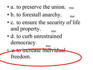 a. to preserve the union. b. to forestall anarchy. c. to ensure the security of life and property. d. to curb unrestrained democracy . e. to increase individual freedom. true true true true 