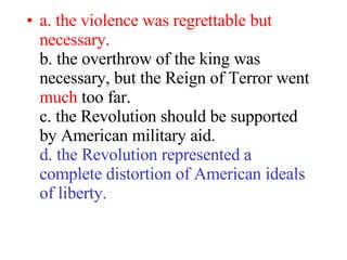 a. the violence was regrettable but necessary.  b. the overthrow of the king was necessary, but the Reign of Terror went  much  too far.  c. the Revolution should be supported by American military aid.  d. the Revolution represented a complete distortion of American ideals  of liberty.   