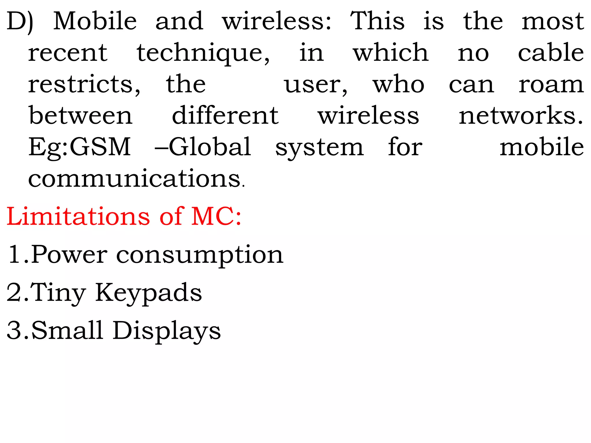 D) Mobile and wireless: This is the most
recent technique, in which no cable
restricts, the       user, who can roam
between different wireless networks.
Eg:GSM –Global system for       mobile
communications.
Limitations of MC:
1.Power consumption
2.Tiny Keypads
3.Small Displays
 