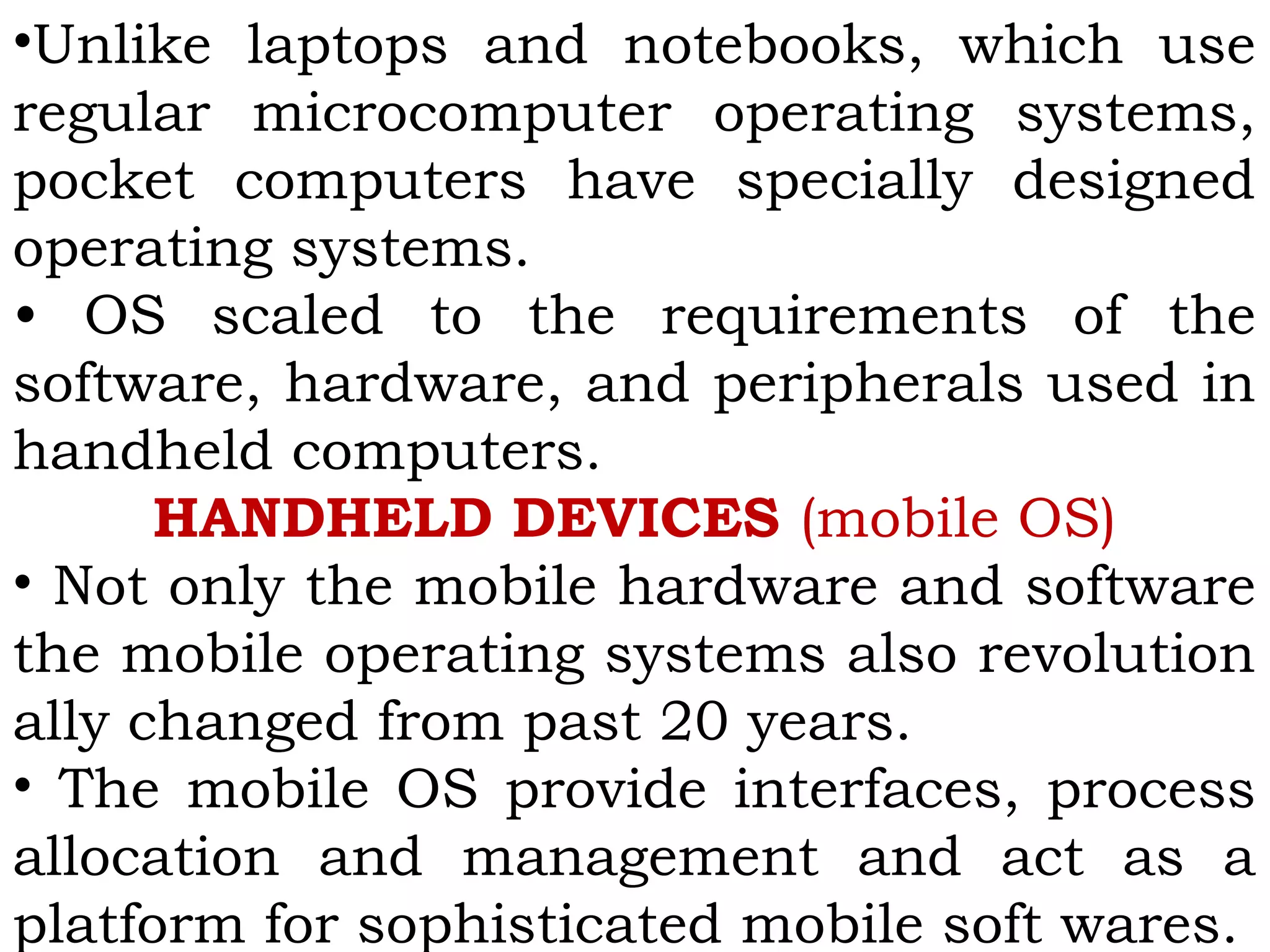•Unlike laptops and notebooks, which use
regular microcomputer operating systems,
pocket computers have specially designed
operating systems.
• OS scaled to the requirements of the
software, hardware, and peripherals used in
handheld computers.
HANDHELD DEVICES (mobile OS)
• Not only the mobile hardware and software
the mobile operating systems also revolution
ally changed from past 20 years.
• The mobile OS provide interfaces, process
allocation and management and act as a
platform for sophisticated mobile soft wares.
 