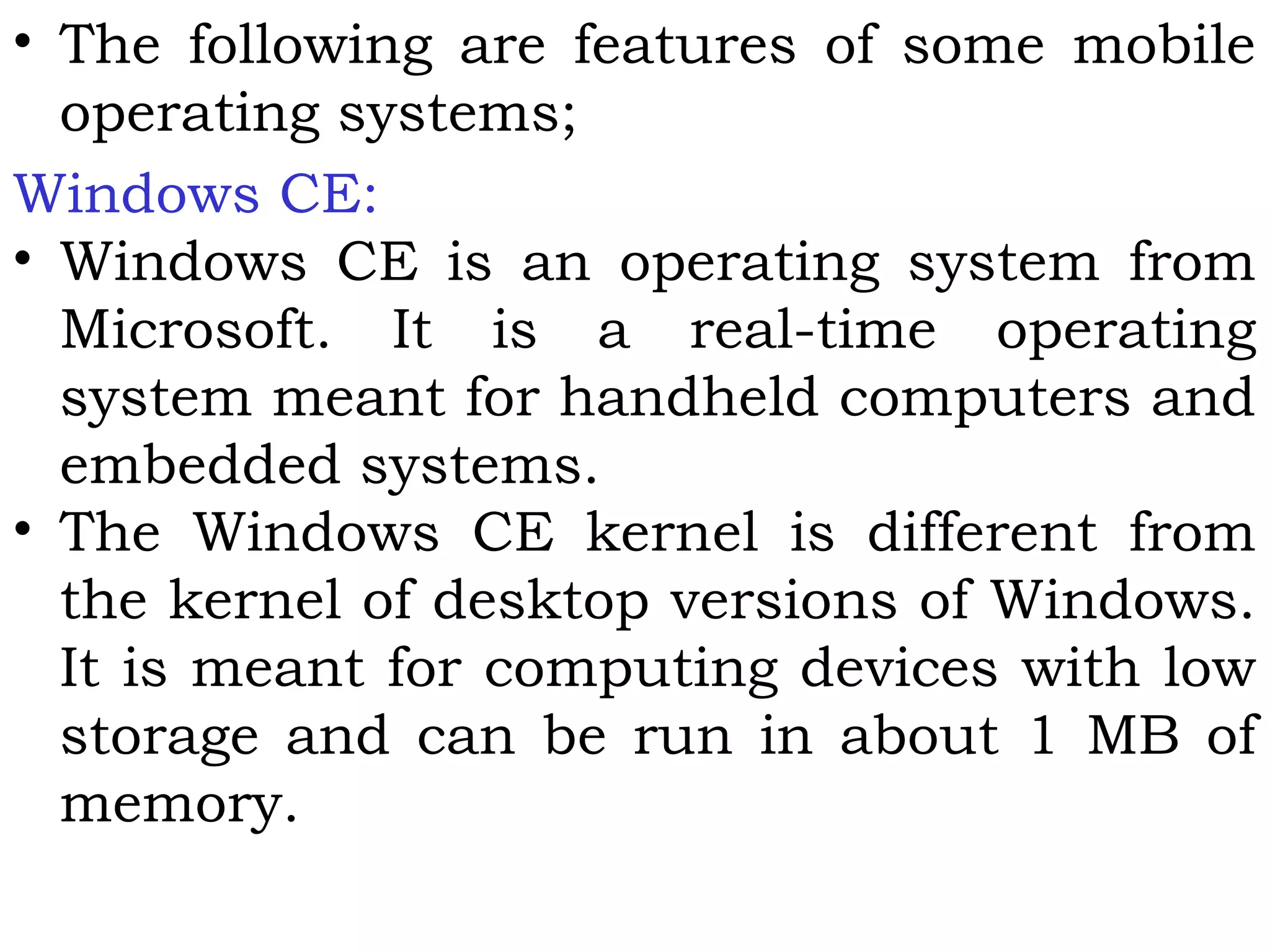 • The following are features of some mobile
operating systems;
Windows CE:
• Windows CE is an operating system from
Microsoft. It is a real-time operating
system meant for handheld computers and
embedded systems.
• The Windows CE kernel is different from
the kernel of desktop versions of Windows.
It is meant for computing devices with low
storage and can be run in about 1 MB of
memory.
 