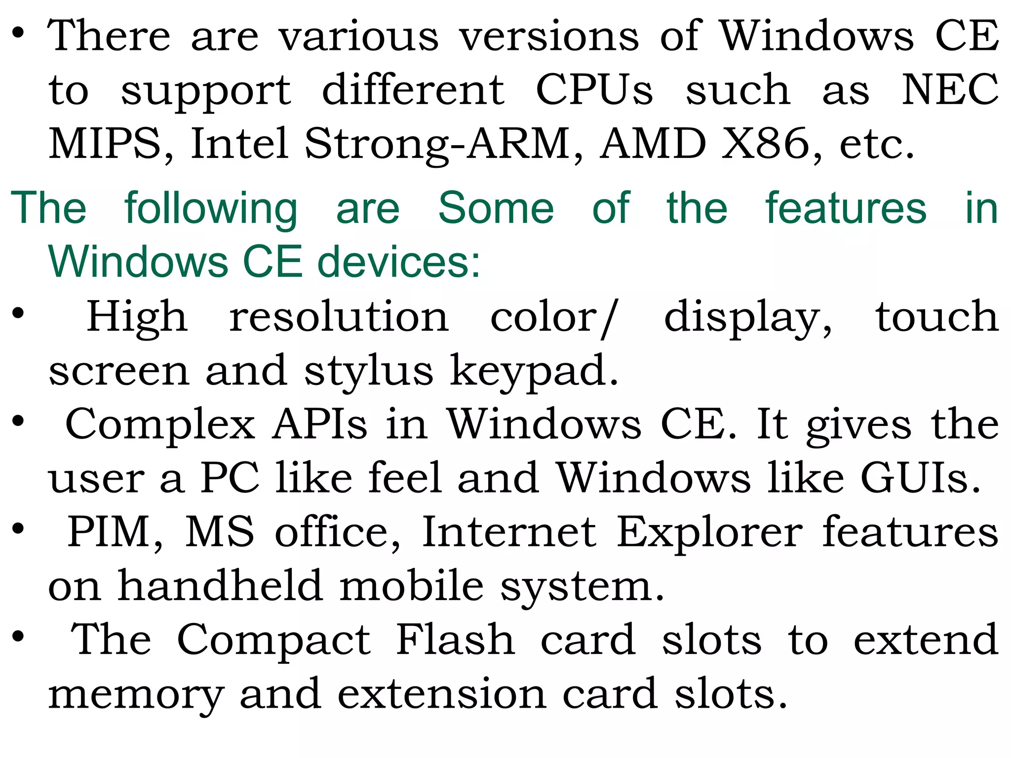 • There are various versions of Windows CE
to support different CPUs such as NEC
MIPS, Intel Strong-ARM, AMD X86, etc.
The following are Some of the features in
Windows CE devices:
• High resolution color/ display, touch
screen and stylus keypad.
• Complex APIs in Windows CE. It gives the
user a PC like feel and Windows like GUIs.
• PIM, MS office, Internet Explorer features
on handheld mobile system.
• The Compact Flash card slots to extend
memory and extension card slots.
 
