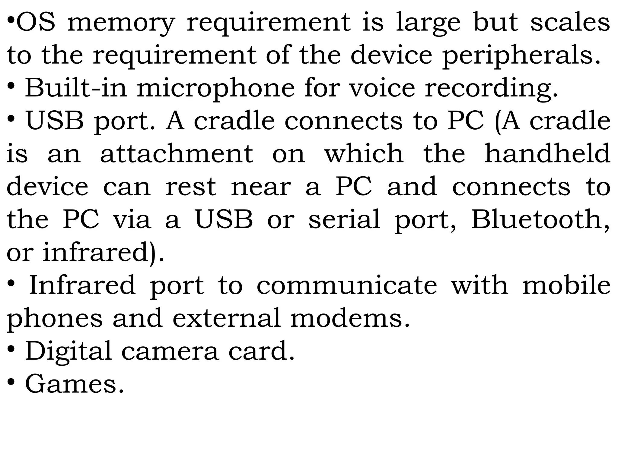 •OS memory requirement is large but scales
to the requirement of the device peripherals.
• Built-in microphone for voice recording.
• USB port. A cradle connects to PC (A cradle
is an attachment on which the handheld
device can rest near a PC and connects to
the PC via a USB or serial port, Bluetooth,
or infrared).
• Infrared port to communicate with mobile
phones and external modems.
• Digital camera card.
• Games.
 