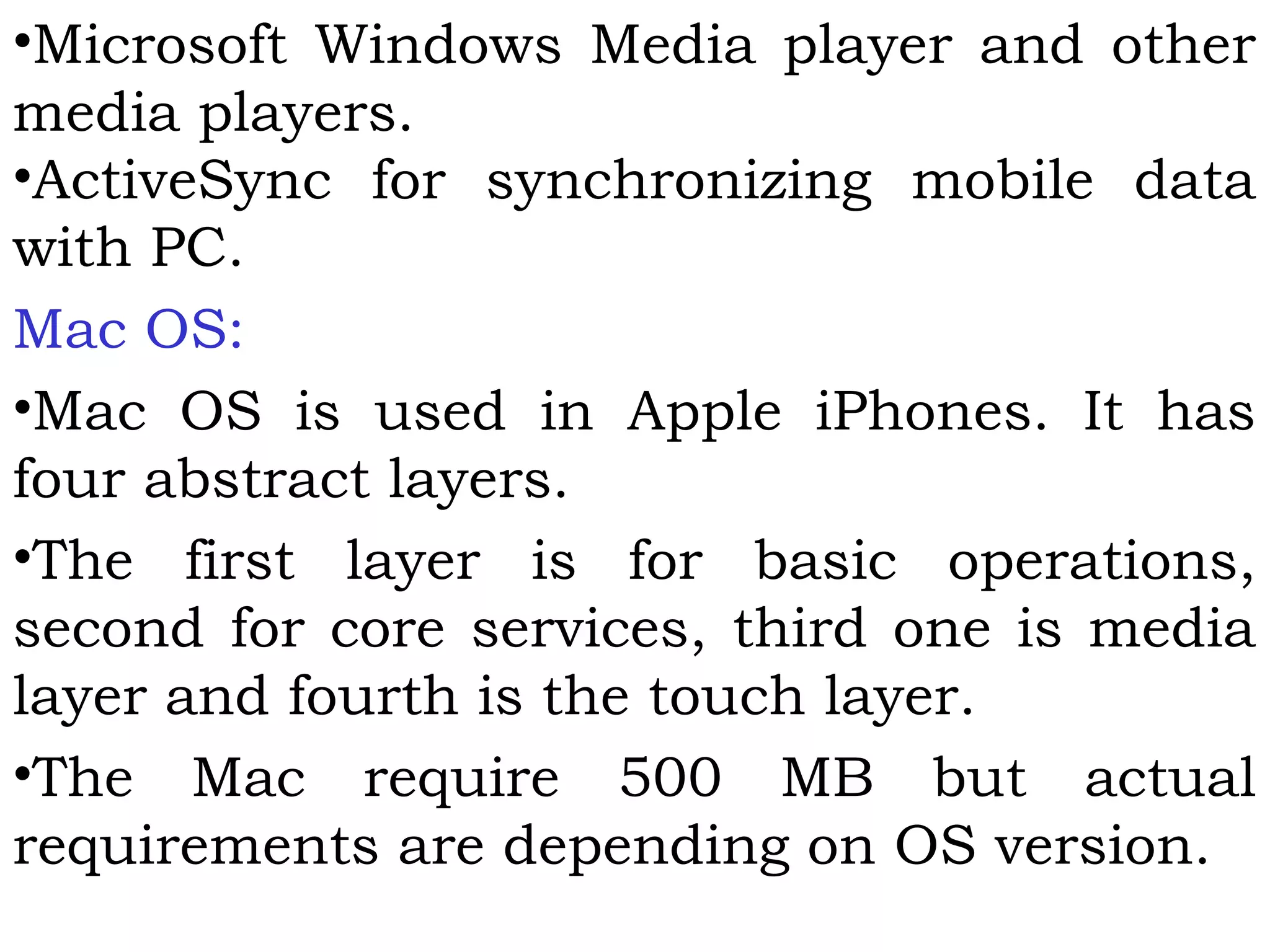 •Microsoft Windows Media player and other
media players.
•ActiveSync for synchronizing mobile data
with PC.
Mac OS:
•Mac OS is used in Apple iPhones. It has
four abstract layers.
•The first layer is for basic operations,
second for core services, third one is media
layer and fourth is the touch layer.
•The Mac require 500 MB but actual
requirements are depending on OS version.
 