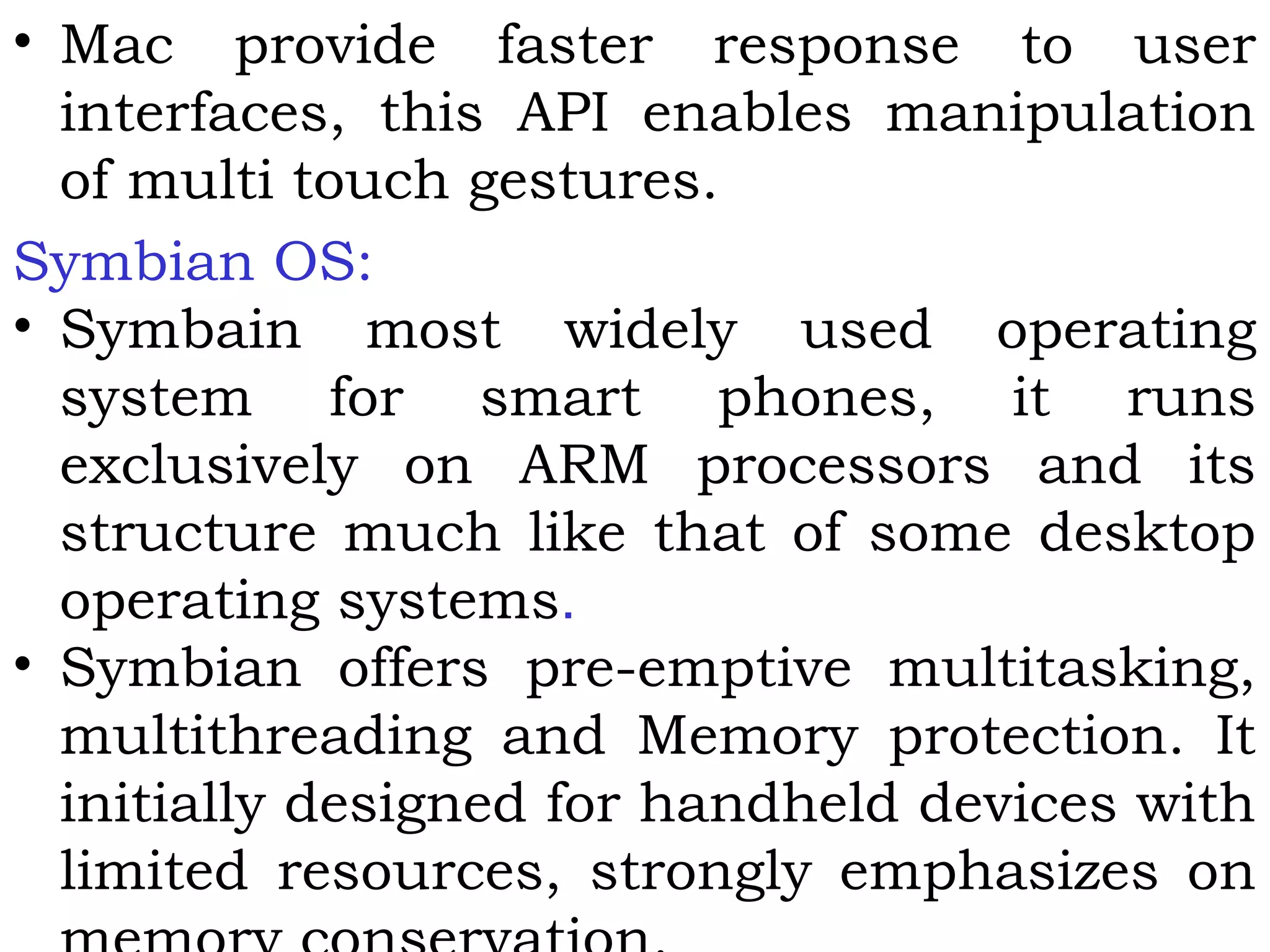 • Mac provide faster response to user
interfaces, this API enables manipulation
of multi touch gestures.
Symbian OS:
• Symbain most widely used operating
system for smart phones, it runs
exclusively on ARM processors and its
structure much like that of some desktop
operating systems.
• Symbian offers pre-emptive multitasking,
multithreading and Memory protection. It
initially designed for handheld devices with
limited resources, strongly emphasizes on
 
