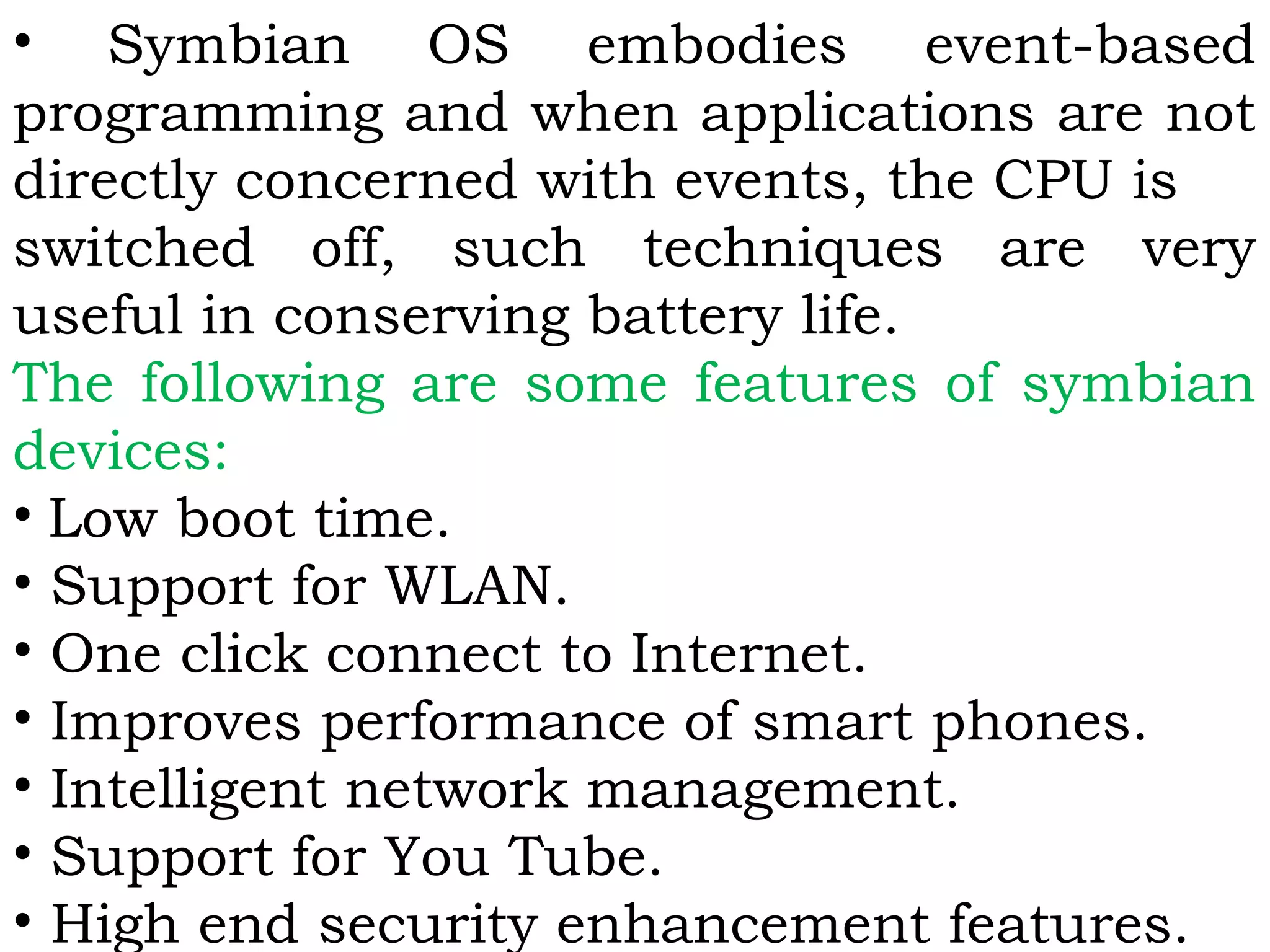 • Symbian OS embodies event-based
programming and when applications are not
directly concerned with events, the CPU is
switched off, such techniques are very
useful in conserving battery life.
The following are some features of symbian
devices:
• Low boot time.
• Support for WLAN.
• One click connect to Internet.
• Improves performance of smart phones.
• Intelligent network management.
• Support for You Tube.
• High end security enhancement features.
 