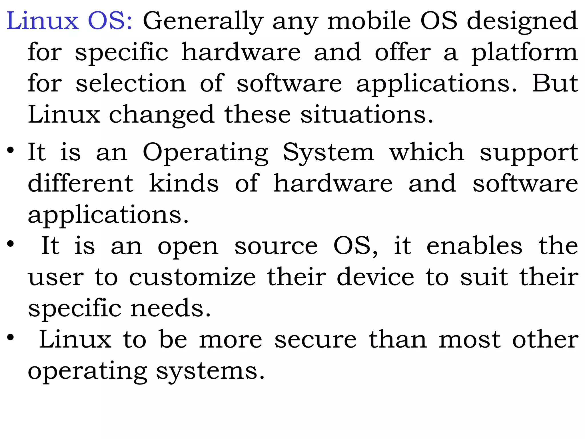 Linux OS: Generally any mobile OS designed
for specific hardware and offer a platform
for selection of software applications. But
Linux changed these situations.
• It is an Operating System which support
different kinds of hardware and software
applications.
• It is an open source OS, it enables the
user to customize their device to suit their
specific needs.
• Linux to be more secure than most other
operating systems.
 
