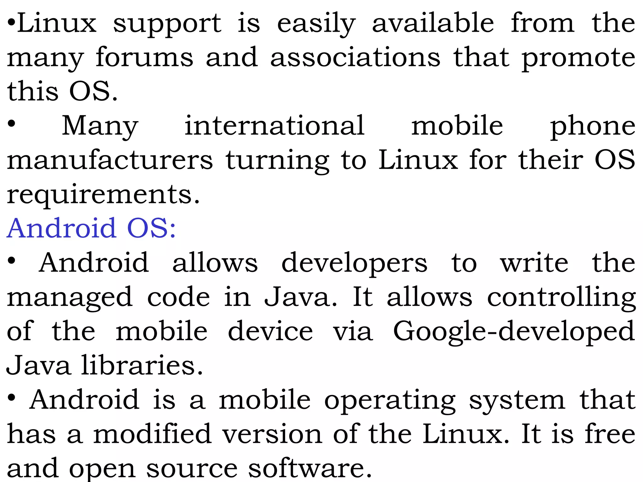 •Linux support is easily available from the
many forums and associations that promote
this OS.
• Many international mobile phone
manufacturers turning to Linux for their OS
requirements.
Android OS:
• Android allows developers to write the
managed code in Java. It allows controlling
of the mobile device via Google-developed
Java libraries.
• Android is a mobile operating system that
has a modified version of the Linux. It is free
and open source software.
 