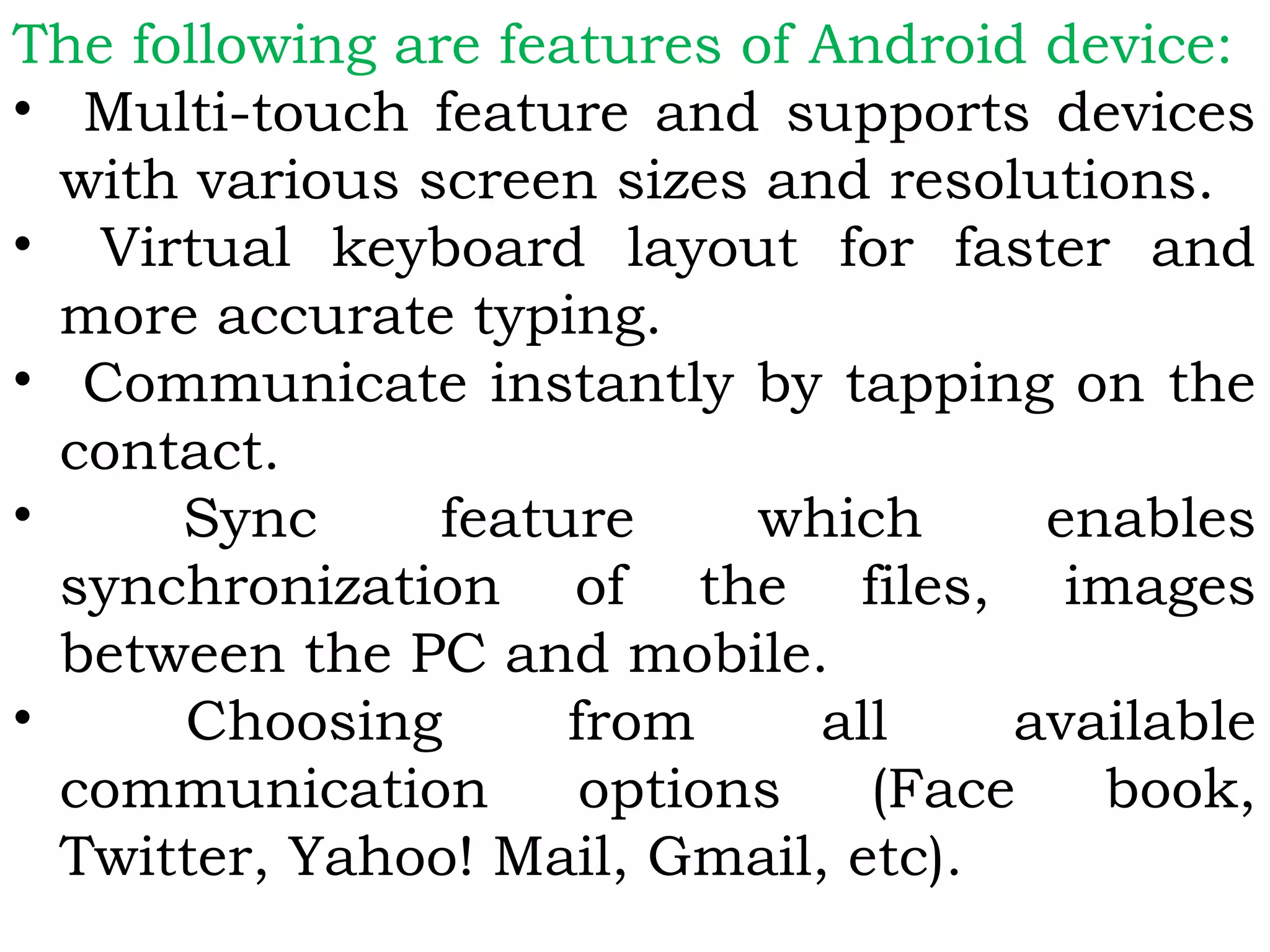 The following are features of Android device:
• Multi-touch feature and supports devices
with various screen sizes and resolutions.
• Virtual keyboard layout for faster and
more accurate typing.
• Communicate instantly by tapping on the
contact.
• Sync feature which enables
synchronization of the files, images
between the PC and mobile.
• Choosing from all available
communication options (Face book,
Twitter, Yahoo! Mail, Gmail, etc).
 
