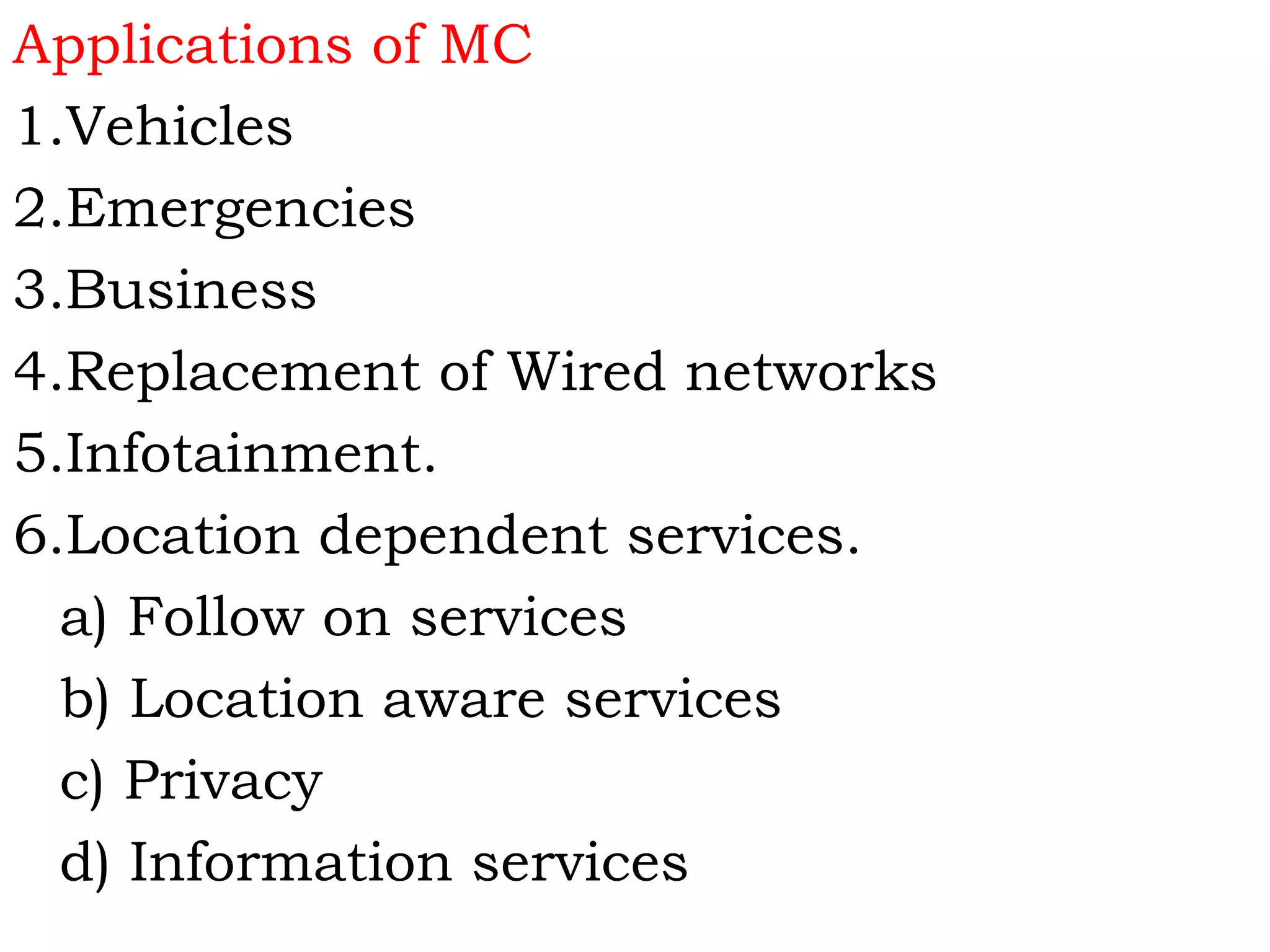 Applications of MC
1.Vehicles
2.Emergencies
3.Business
4.Replacement of Wired networks
5.Infotainment.
6.Location dependent services.
a) Follow on services
b) Location aware services
c) Privacy
d) Information services
 