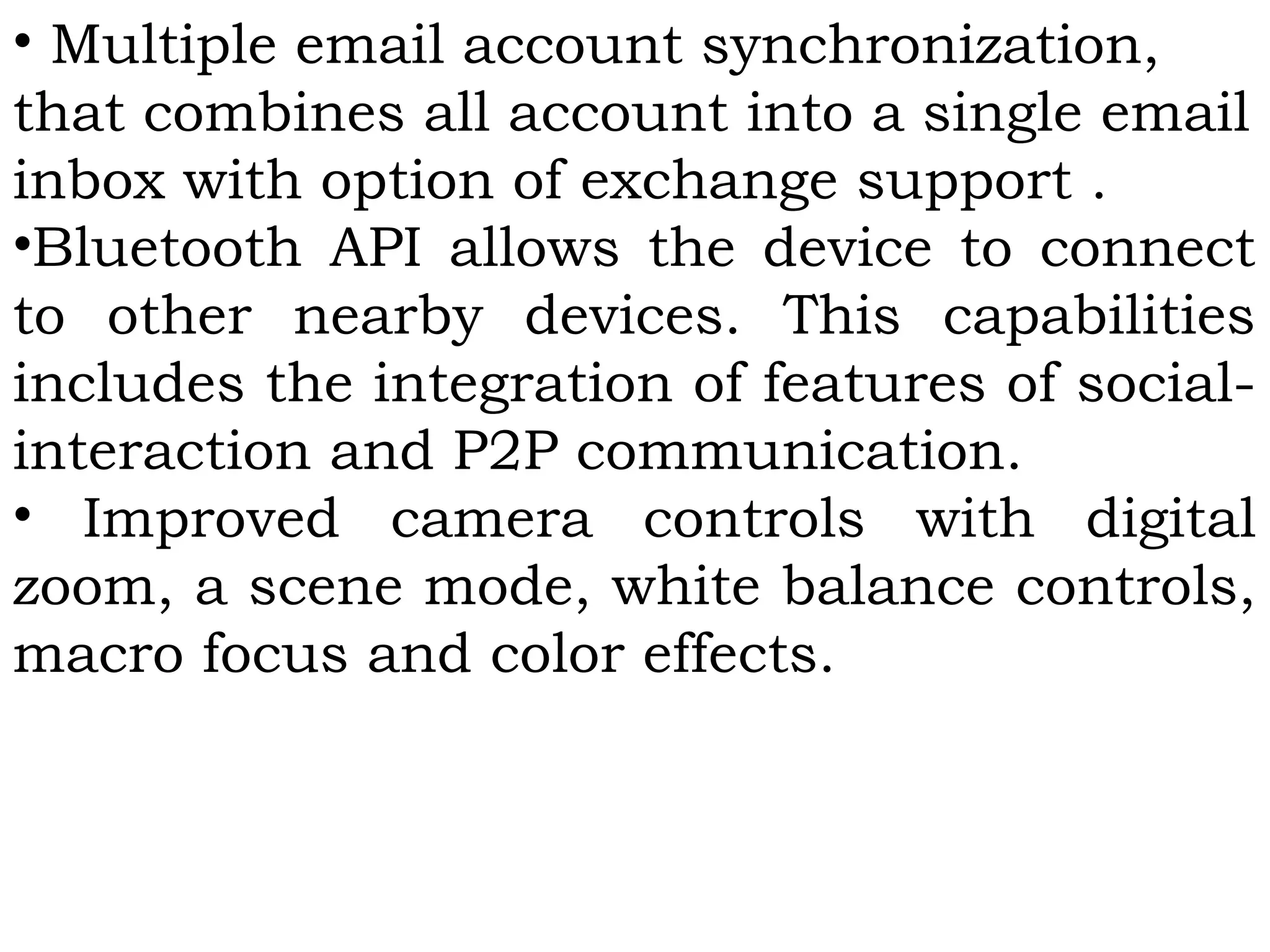 • Multiple email account synchronization,
that combines all account into a single email
inbox with option of exchange support .
•Bluetooth API allows the device to connect
to other nearby devices. This capabilities
includes the integration of features of social-
interaction and P2P communication.
• Improved camera controls with digital
zoom, a scene mode, white balance controls,
macro focus and color effects.
 