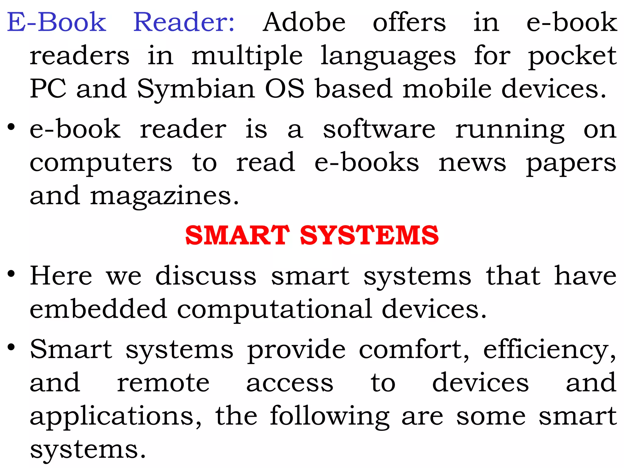 E-Book Reader: Adobe offers in e-book
readers in multiple languages for pocket
PC and Symbian OS based mobile devices.
• e-book reader is a software running on
computers to read e-books news papers
and magazines.
SMART SYSTEMS
• Here we discuss smart systems that have
embedded computational devices.
• Smart systems provide comfort, efficiency,
and remote access to devices and
applications, the following are some smart
systems.
 