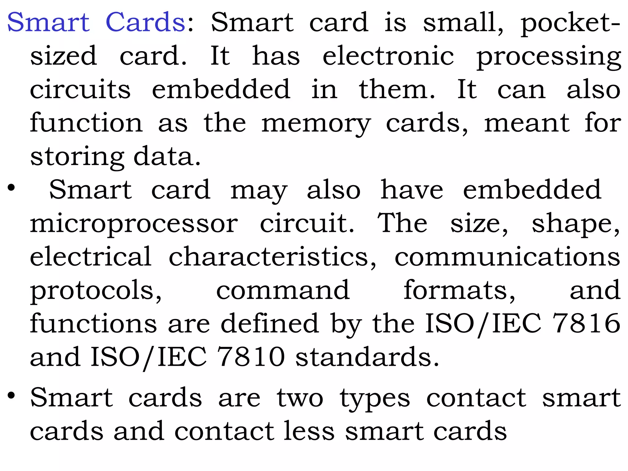 Smart Cards: Smart card is small, pocket-
sized card. It has electronic processing
circuits embedded in them. It can also
function as the memory cards, meant for
storing data.
• Smart card may also have embedded
microprocessor circuit. The size, shape,
electrical characteristics, communications
protocols, command formats, and
functions are defined by the ISO/IEC 7816
and ISO/IEC 7810 standards.
• Smart cards are two types contact smart
cards and contact less smart cards
 