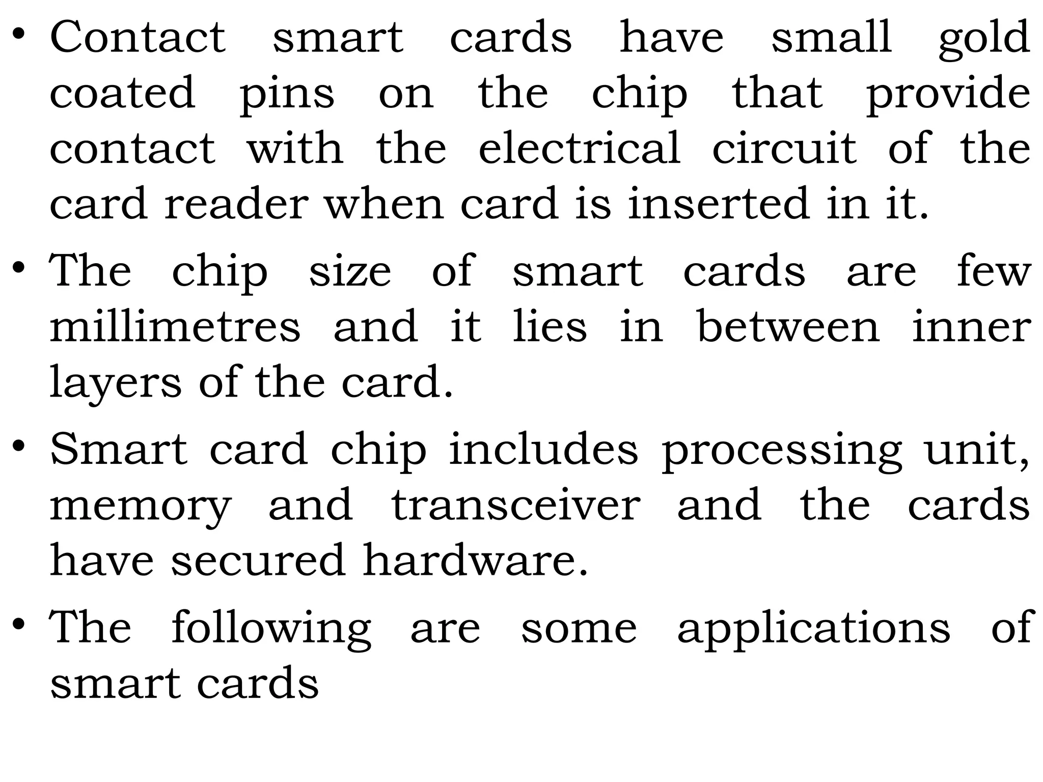 • Contact smart cards have small gold
coated pins on the chip that provide
contact with the electrical circuit of the
card reader when card is inserted in it.
• The chip size of smart cards are few
millimetres and it lies in between inner
layers of the card.
• Smart card chip includes processing unit,
memory and transceiver and the cards
have secured hardware.
• The following are some applications of
smart cards
 