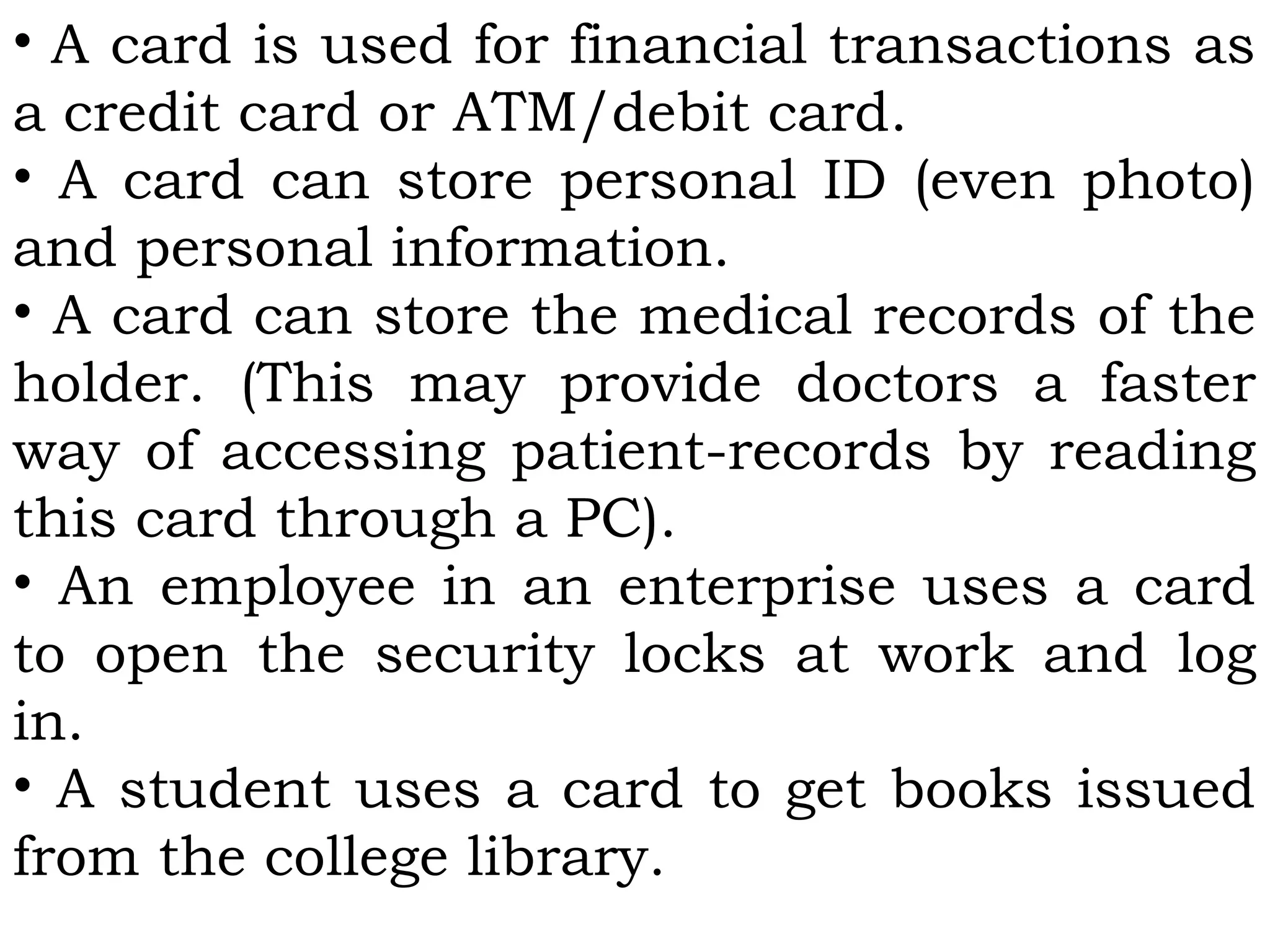 • A card is used for financial transactions as
a credit card or ATM/debit card.
• A card can store personal ID (even photo)
and personal information.
• A card can store the medical records of the
holder. (This may provide doctors a faster
way of accessing patient-records by reading
this card through a PC).
• An employee in an enterprise uses a card
to open the security locks at work and log
in.
• A student uses a card to get books issued
from the college library.
 