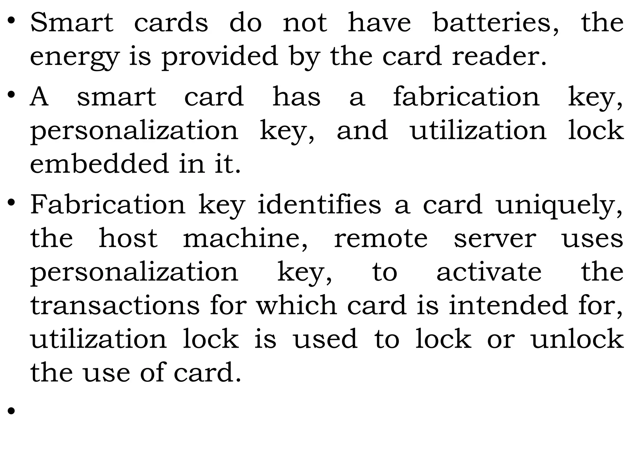 • Smart cards do not have batteries, the
energy is provided by the card reader.
• A smart card has a fabrication key,
personalization key, and utilization lock
embedded in it.
• Fabrication key identifies a card uniquely,
the host machine, remote server uses
personalization key, to activate the
transactions for which card is intended for,
utilization lock is used to lock or unlock
the use of card.
•
 