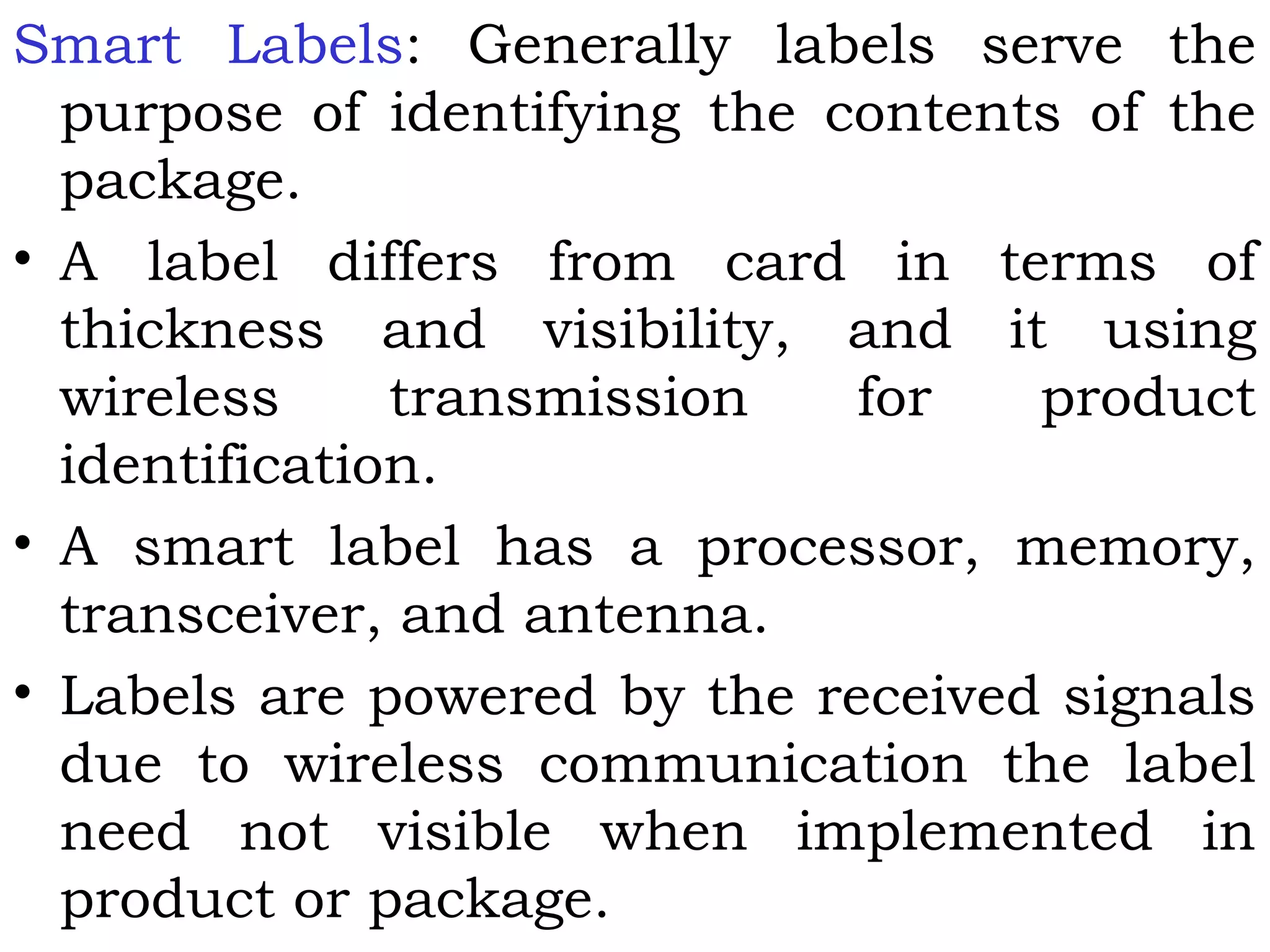 Smart Labels: Generally labels serve the
purpose of identifying the contents of the
package.
• A label differs from card in terms of
thickness and visibility, and it using
wireless transmission for product
identification.
• A smart label has a processor, memory,
transceiver, and antenna.
• Labels are powered by the received signals
due to wireless communication the label
need not visible when implemented in
product or package.
 