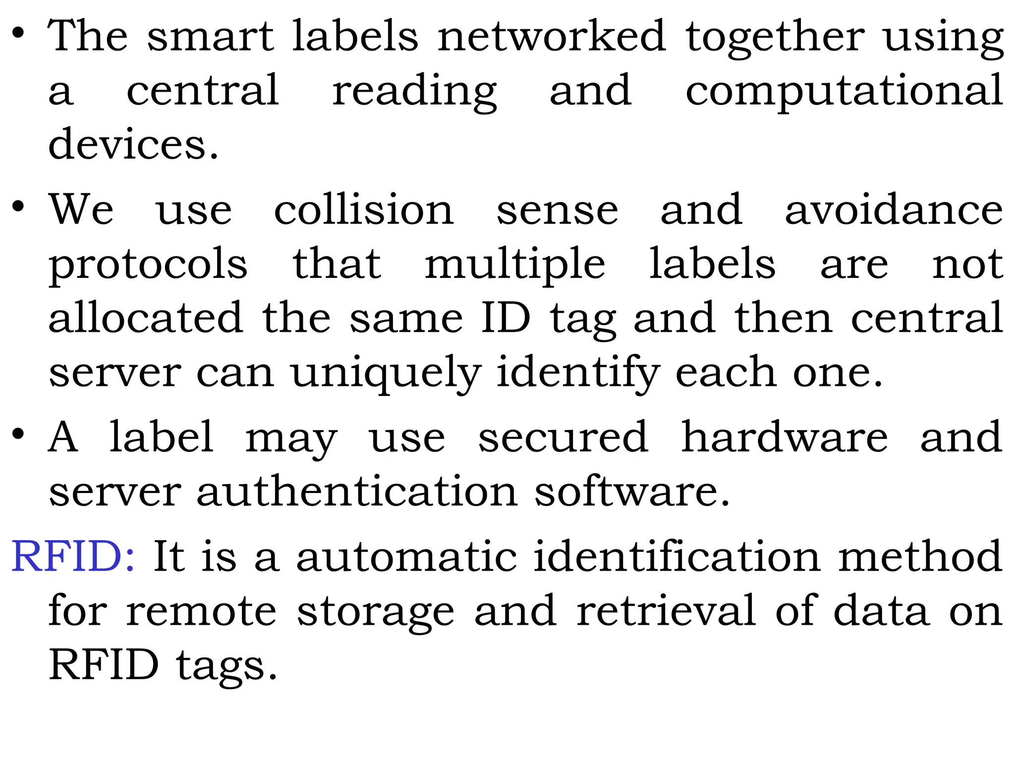 • The smart labels networked together using
a central reading and computational
devices.
• We use collision sense and avoidance
protocols that multiple labels are not
allocated the same ID tag and then central
server can uniquely identify each one.
• A label may use secured hardware and
server authentication software.
RFID: It is a automatic identification method
for remote storage and retrieval of data on
RFID tags.
 