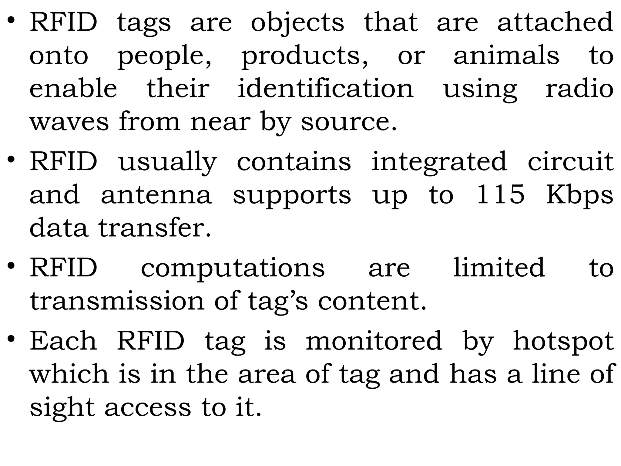 • RFID tags are objects that are attached
onto people, products, or animals to
enable their identification using radio
waves from near by source.
• RFID usually contains integrated circuit
and antenna supports up to 115 Kbps
data transfer.
• RFID computations are limited to
transmission of tag’s content.
• Each RFID tag is monitored by hotspot
which is in the area of tag and has a line of
sight access to it.
 