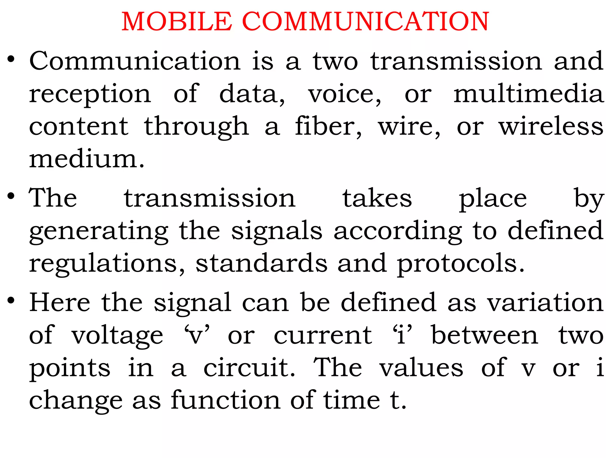 MOBILE COMMUNICATION
• Communication is a two transmission and
reception of data, voice, or multimedia
content through a fiber, wire, or wireless
medium.
• The transmission takes place by
generating the signals according to defined
regulations, standards and protocols.
• Here the signal can be defined as variation
of voltage ‘v’ or current ‘i’ between two
points in a circuit. The values of v or i
change as function of time t.
 