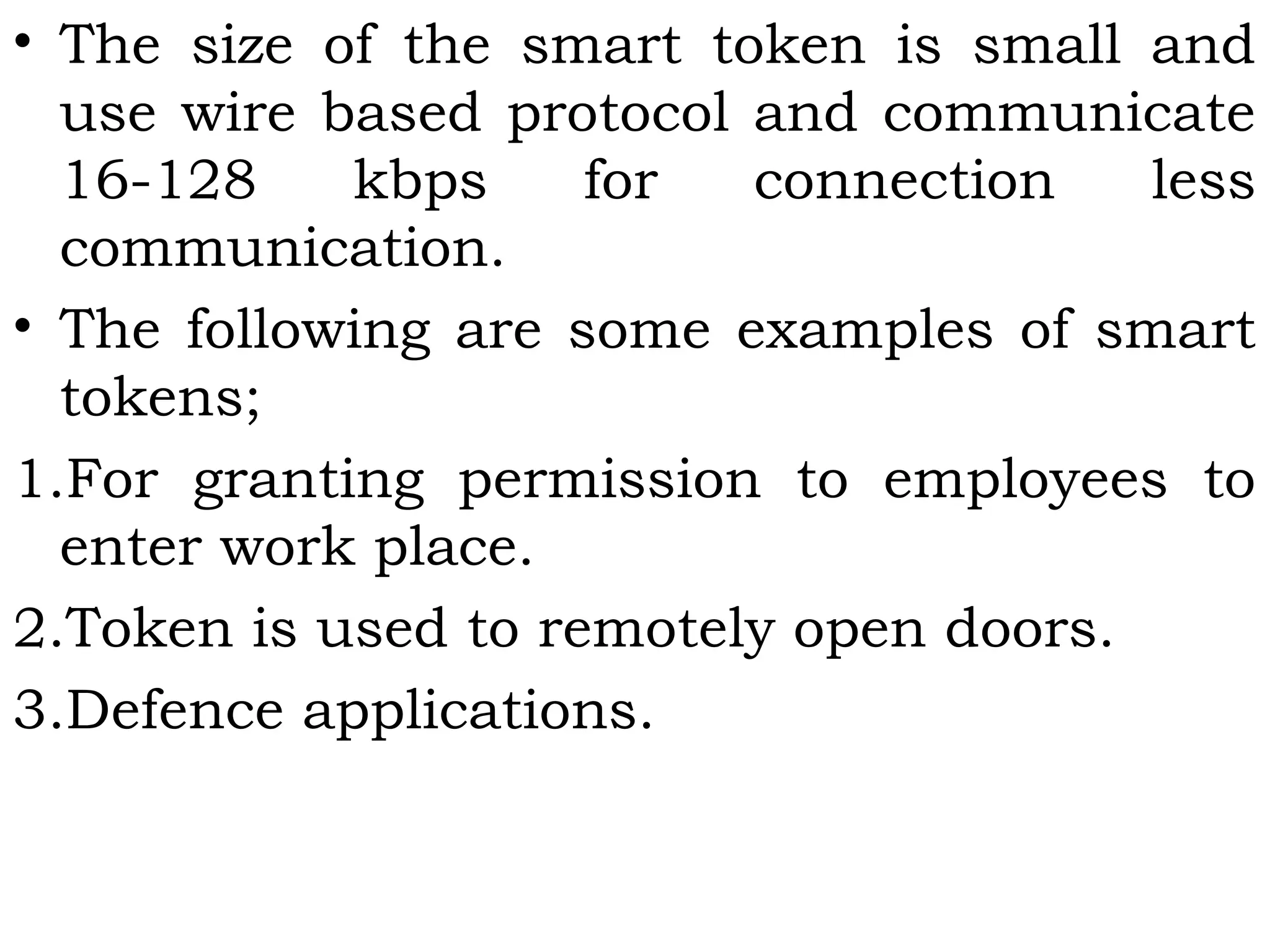 • The size of the smart token is small and
use wire based protocol and communicate
16-128 kbps for connection less
communication.
• The following are some examples of smart
tokens;
1.For granting permission to employees to
enter work place.
2.Token is used to remotely open doors.
3.Defence applications.
 