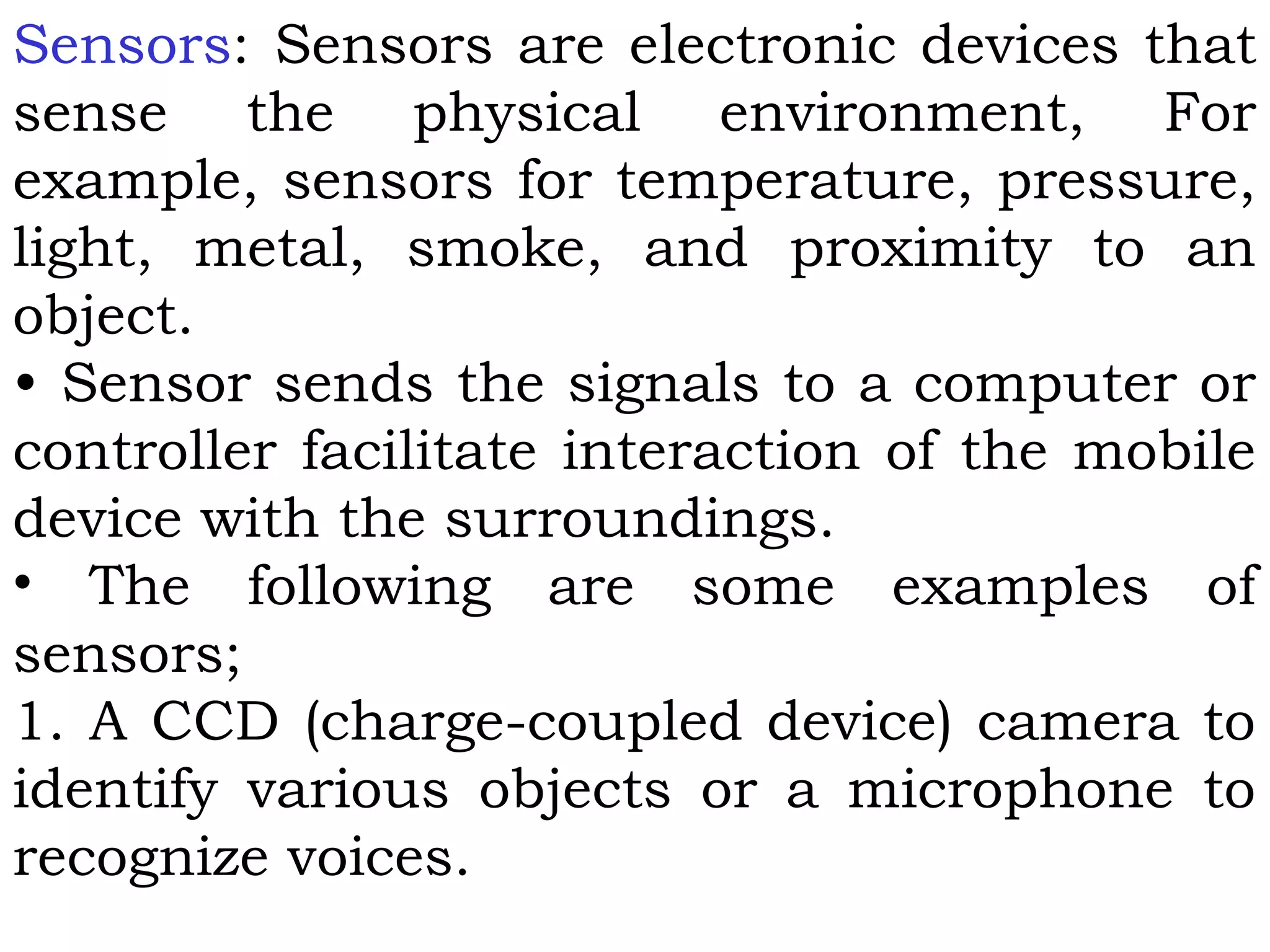 Sensors: Sensors are electronic devices that
sense the physical environment, For
example, sensors for temperature, pressure,
light, metal, smoke, and proximity to an
object.
• Sensor sends the signals to a computer or
controller facilitate interaction of the mobile
device with the surroundings.
• The following are some examples of
sensors;
1. A CCD (charge-coupled device) camera to
identify various objects or a microphone to
recognize voices.
 