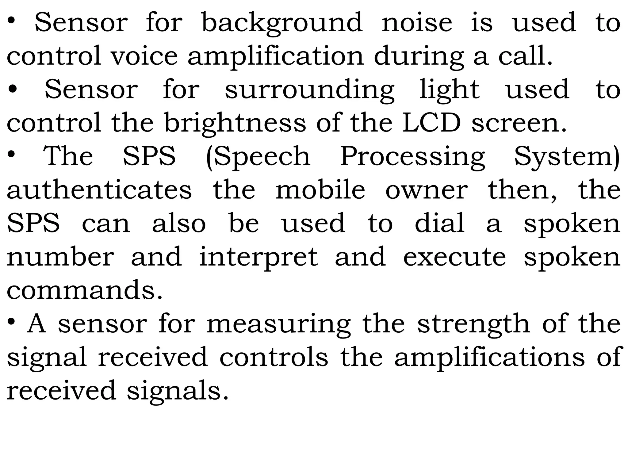 • Sensor for background noise is used to
control voice amplification during a call.
• Sensor for surrounding light used to
control the brightness of the LCD screen.
• The SPS (Speech Processing System)
authenticates the mobile owner then, the
SPS can also be used to dial a spoken
number and interpret and execute spoken
commands.
• A sensor for measuring the strength of the
signal received controls the amplifications of
received signals.
 