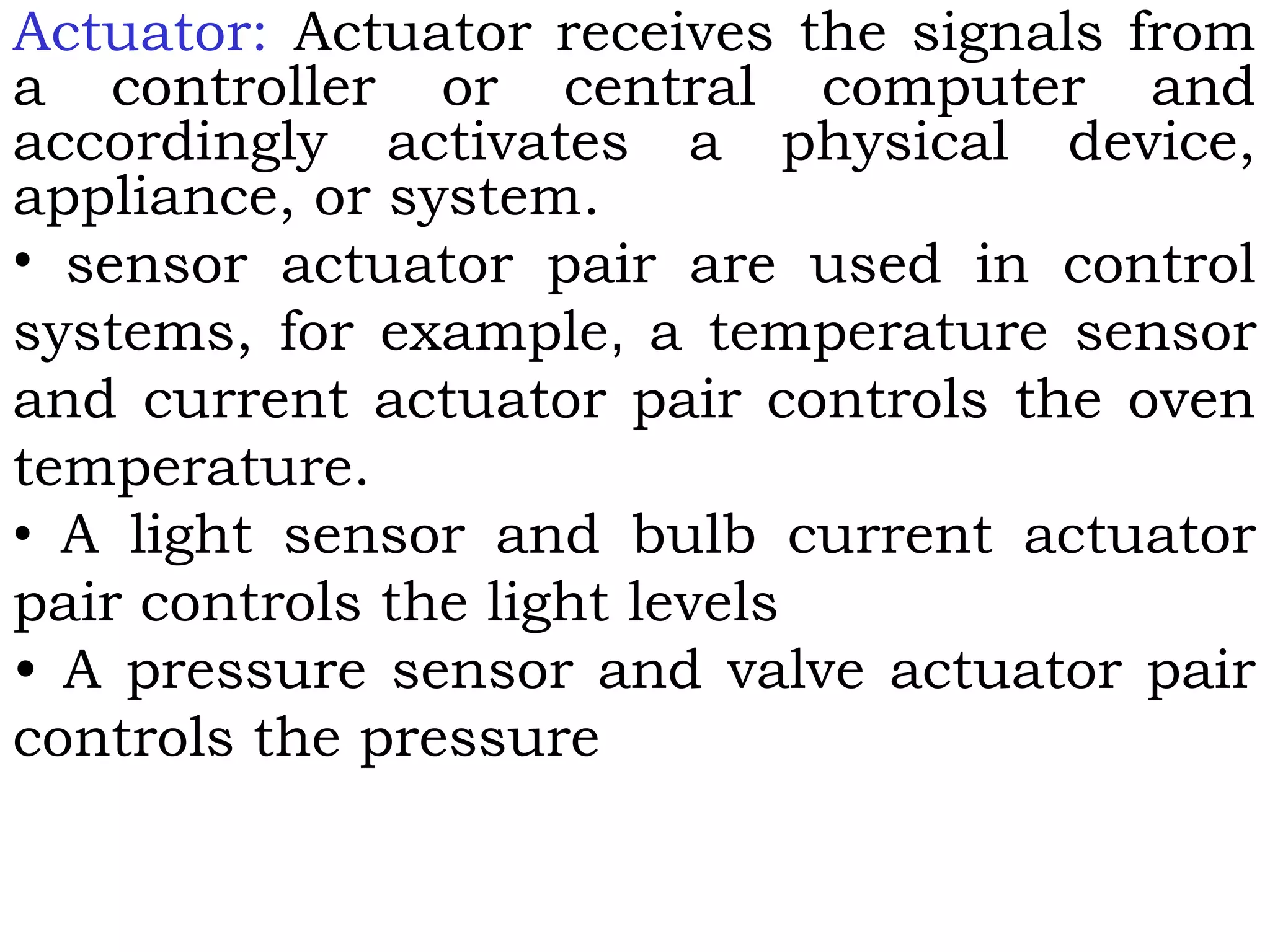 Actuator: Actuator receives the signals from
a controller or central computer and
accordingly activates a physical device,
appliance, or system.
• sensor actuator pair are used in control
systems, for example, a temperature sensor
and current actuator pair controls the oven
temperature.
• A light sensor and bulb current actuator
pair controls the light levels
• A pressure sensor and valve actuator pair
controls the pressure
 