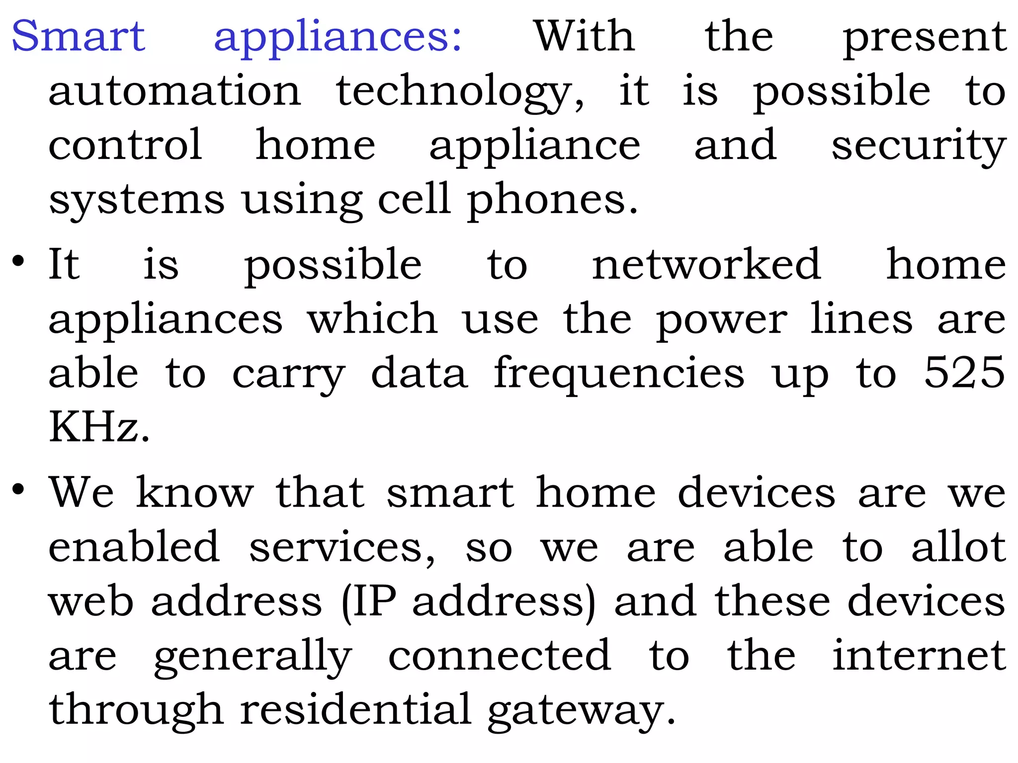 Smart appliances: With the present
automation technology, it is possible to
control home appliance and security
systems using cell phones.
• It is possible to networked home
appliances which use the power lines are
able to carry data frequencies up to 525
KHz.
• We know that smart home devices are we
enabled services, so we are able to allot
web address (IP address) and these devices
are generally connected to the internet
through residential gateway.
 