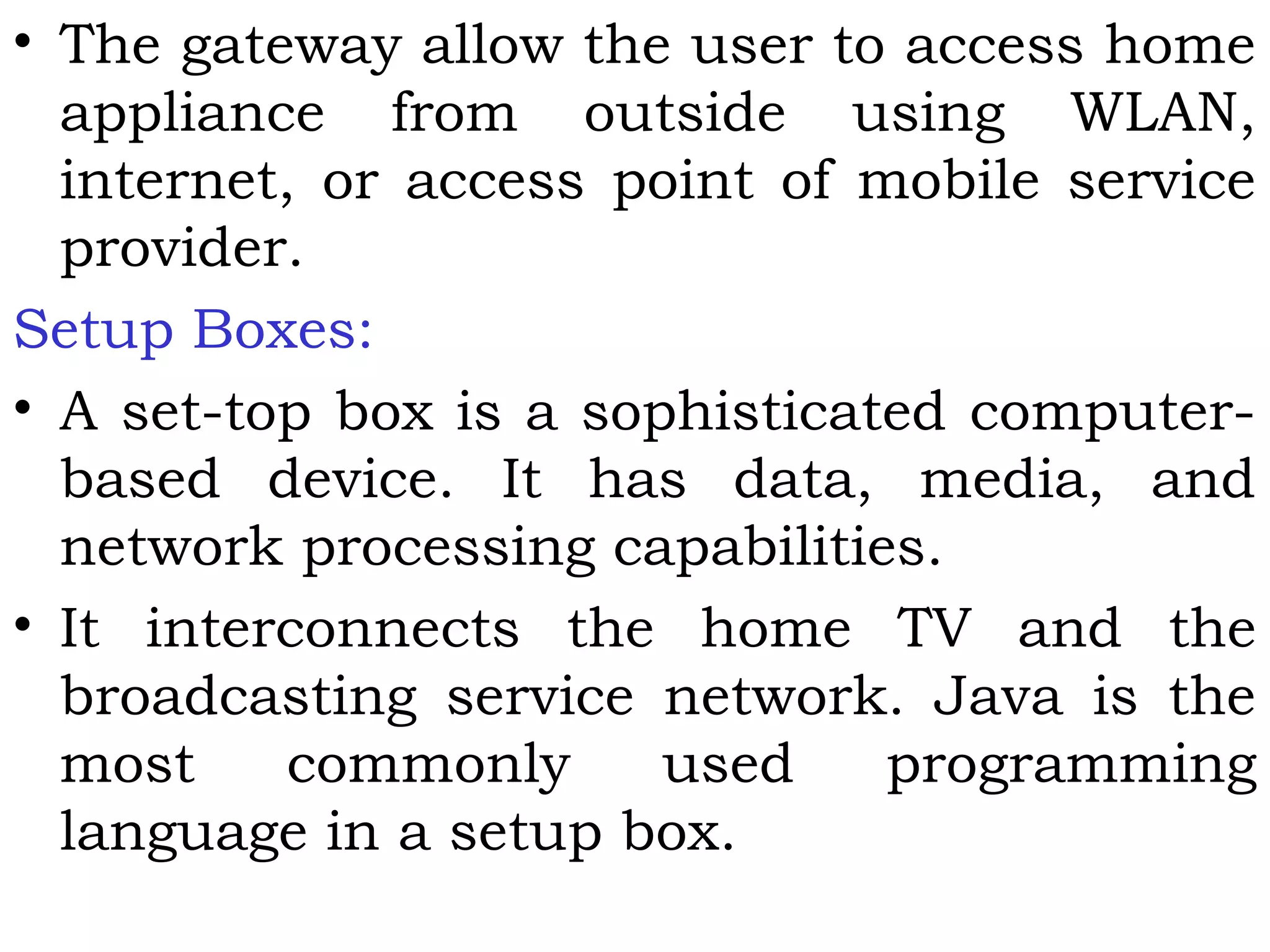 • The gateway allow the user to access home
appliance from outside using WLAN,
internet, or access point of mobile service
provider.
Setup Boxes:
• A set-top box is a sophisticated computer-
based device. It has data, media, and
network processing capabilities.
• It interconnects the home TV and the
broadcasting service network. Java is the
most commonly used programming
language in a setup box.
 