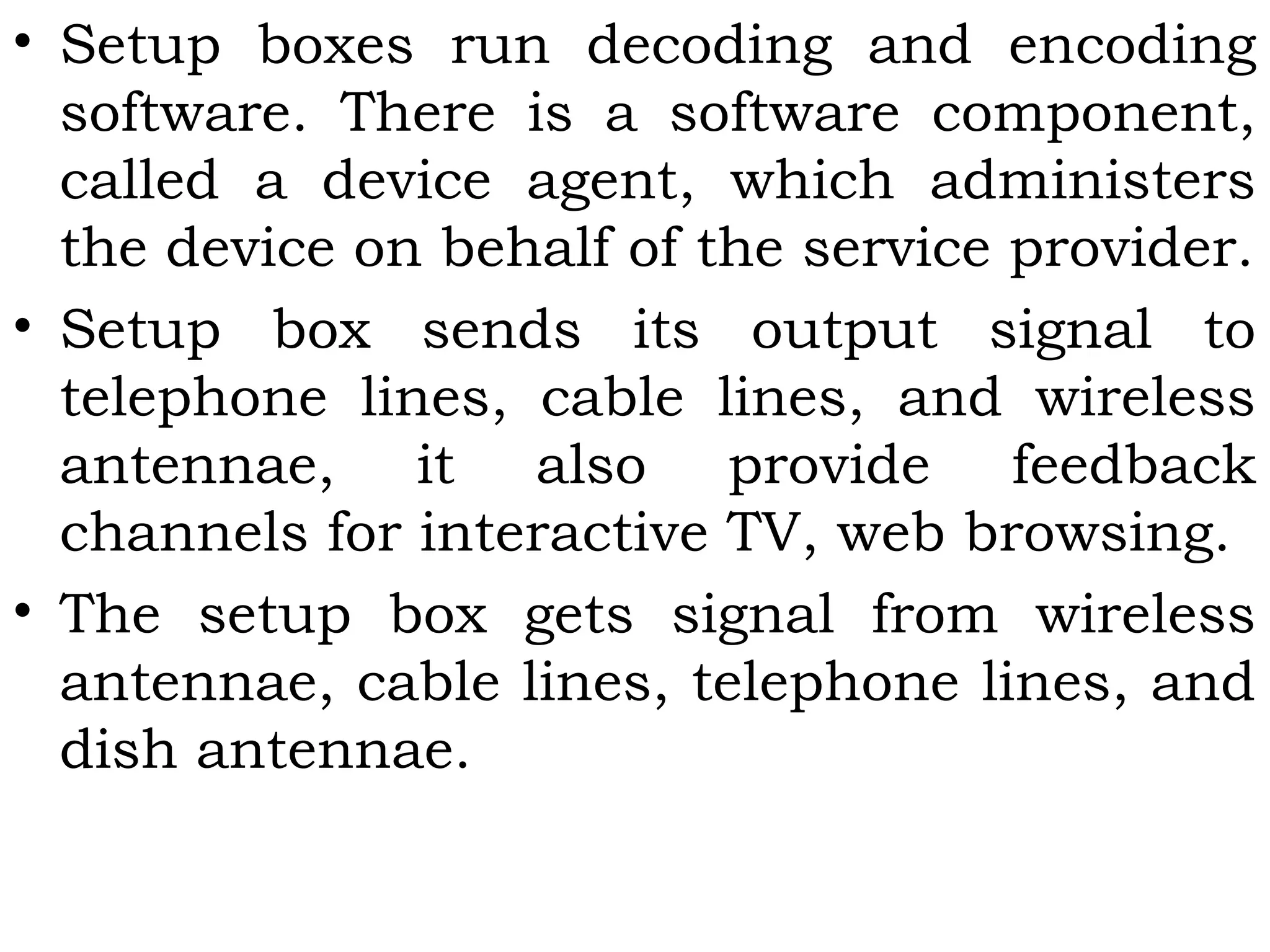 • Setup boxes run decoding and encoding
software. There is a software component,
called a device agent, which administers
the device on behalf of the service provider.
• Setup box sends its output signal to
telephone lines, cable lines, and wireless
antennae, it also provide feedback
channels for interactive TV, web browsing.
• The setup box gets signal from wireless
antennae, cable lines, telephone lines, and
dish antennae.
 