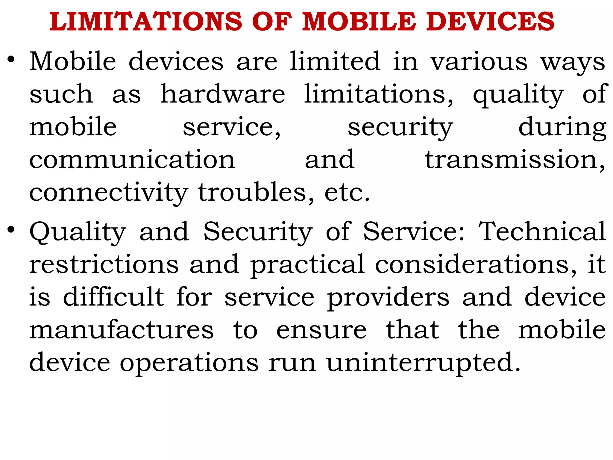 LIMITATIONS OF MOBILE DEVICES
• Mobile devices are limited in various ways
such as hardware limitations, quality of
mobile service, security during
communication and transmission,
connectivity troubles, etc.
• Quality and Security of Service: Technical
restrictions and practical considerations, it
is difficult for service providers and device
manufactures to ensure that the mobile
device operations run uninterrupted.
 