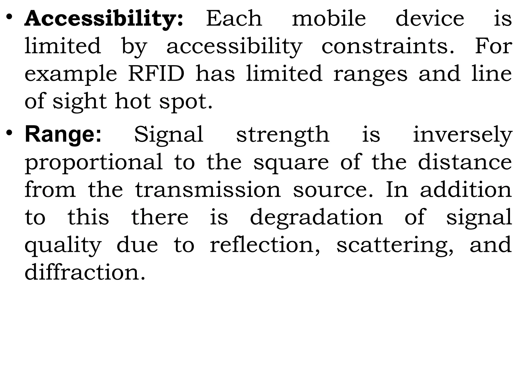 • Accessibility: Each mobile device is
limited by accessibility constraints. For
example RFID has limited ranges and line
of sight hot spot.
• Range: Signal strength is inversely
proportional to the square of the distance
from the transmission source. In addition
to this there is degradation of signal
quality due to reflection, scattering, and
diffraction.
 