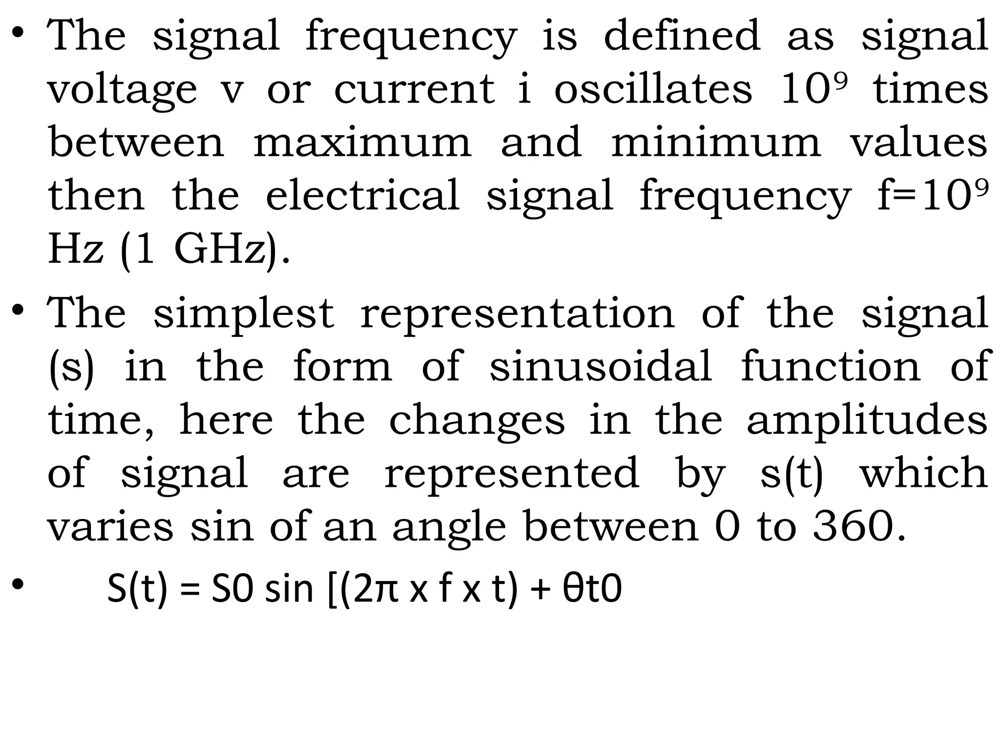 • The signal frequency is defined as signal
voltage v or current i oscillates 109
times
between maximum and minimum values
then the electrical signal frequency f=109
Hz (1 GHz).
• The simplest representation of the signal
(s) in the form of sinusoidal function of
time, here the changes in the amplitudes
of signal are represented by s(t) which
varies sin of an angle between 0 to 360.
• S(t) = S0 sin [(2π x f x t) + θt0
 