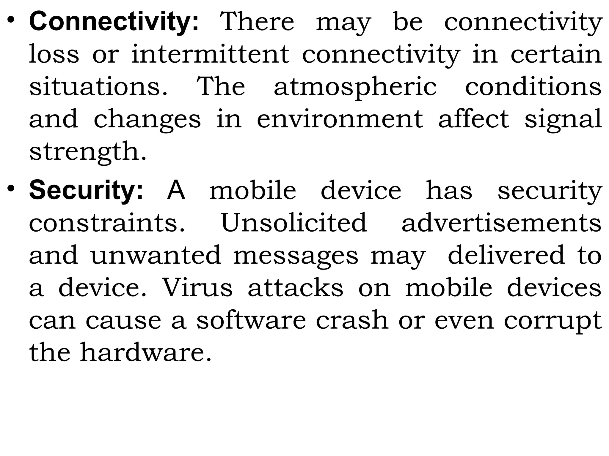 • Connectivity: There may be connectivity
loss or intermittent connectivity in certain
situations. The atmospheric conditions
and changes in environment affect signal
strength.
• Security: A mobile device has security
constraints. Unsolicited advertisements
and unwanted messages may delivered to
a device. Virus attacks on mobile devices
can cause a software crash or even corrupt
the hardware.
 