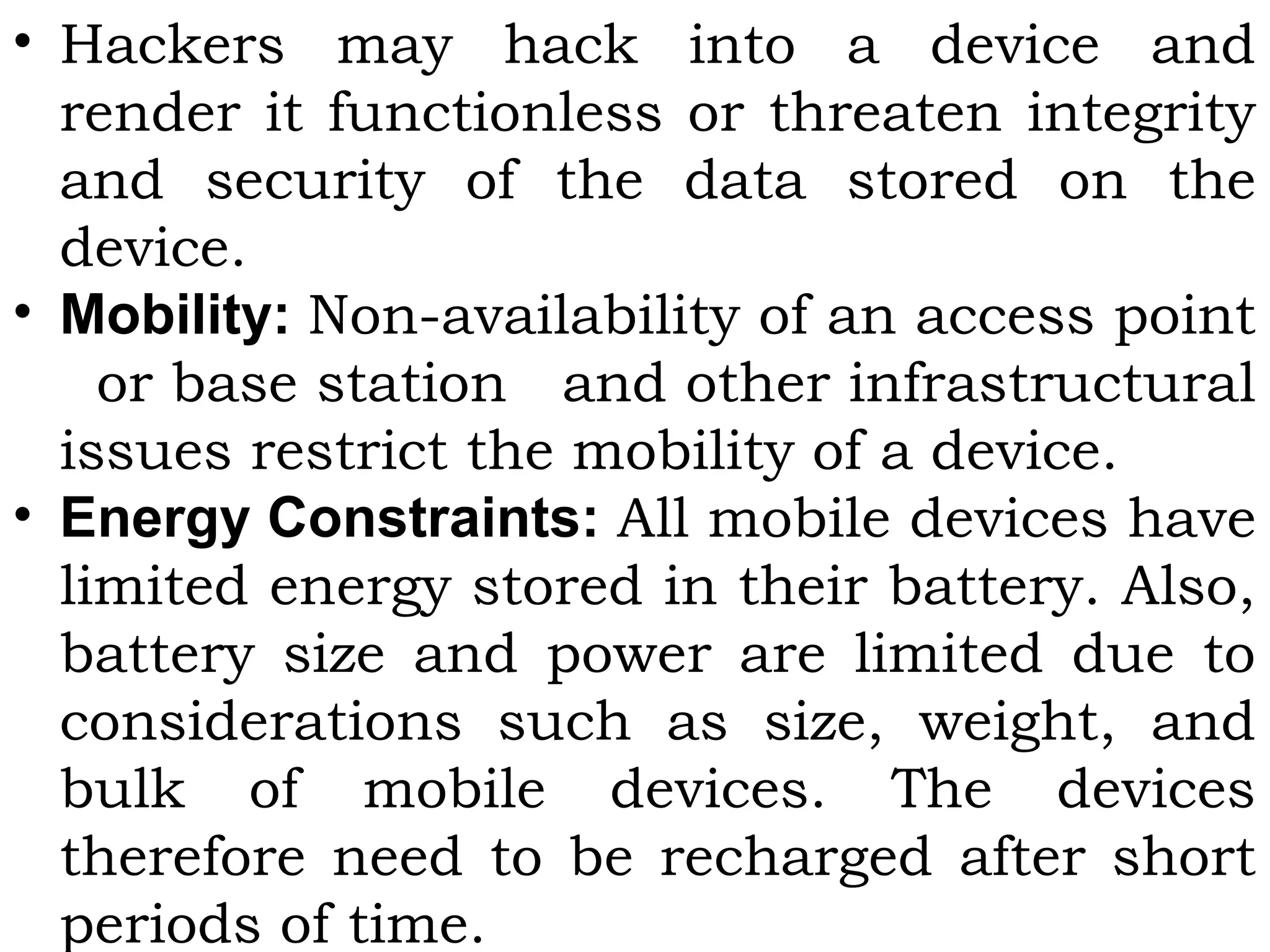 • Hackers may hack into a device and
render it functionless or threaten integrity
and security of the data stored on the
device.
• Mobility: Non-availability of an access point
or base station and other infrastructural
issues restrict the mobility of a device.
• Energy Constraints: All mobile devices have
limited energy stored in their battery. Also,
battery size and power are limited due to
considerations such as size, weight, and
bulk of mobile devices. The devices
therefore need to be recharged after short
periods of time.
 