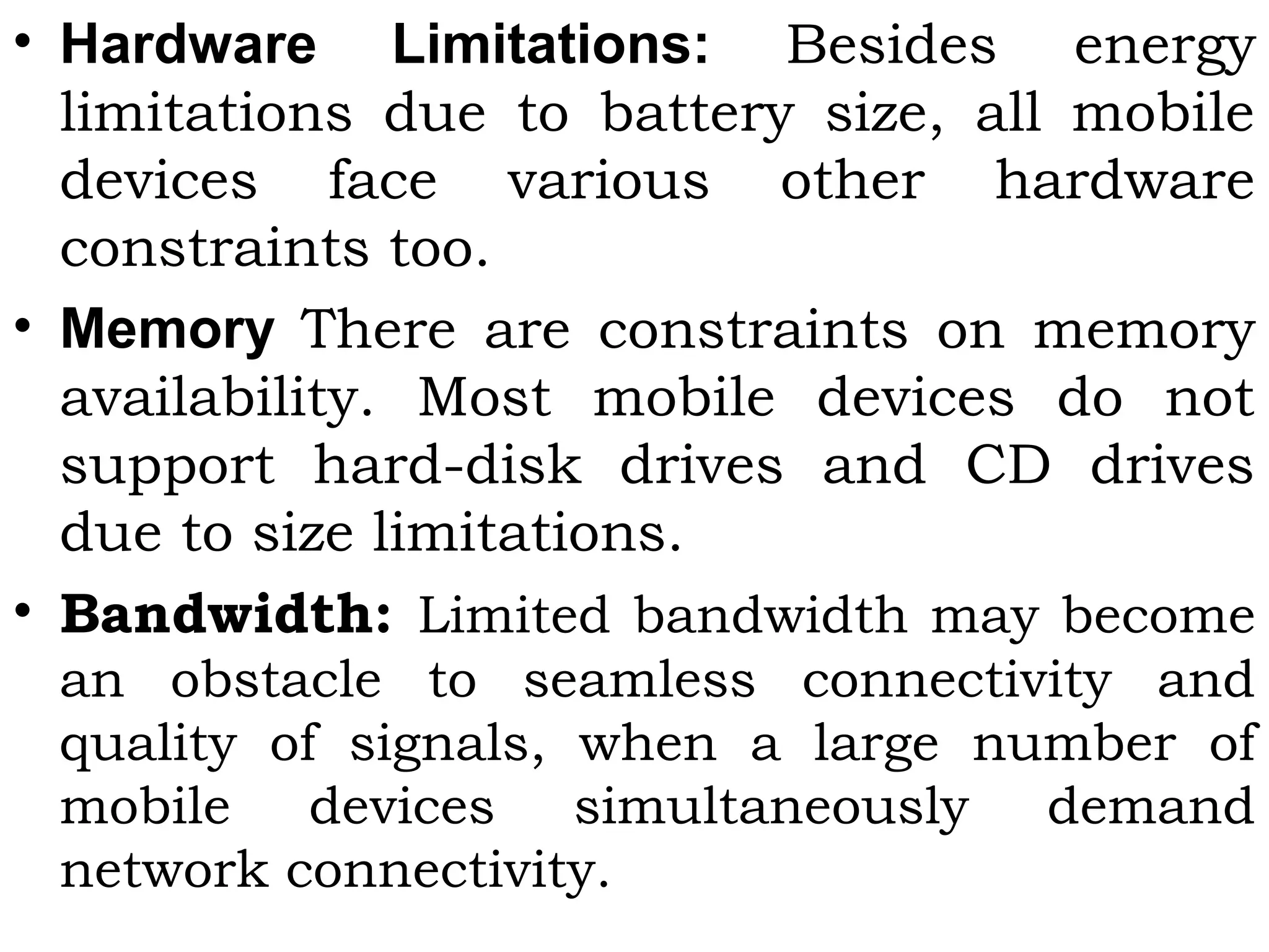 • Hardware Limitations: Besides energy
limitations due to battery size, all mobile
devices face various other hardware
constraints too.
• Memory There are constraints on memory
availability. Most mobile devices do not
support hard-disk drives and CD drives
due to size limitations.
• Bandwidth: Limited bandwidth may become
an obstacle to seamless connectivity and
quality of signals, when a large number of
mobile devices simultaneously demand
network connectivity.
 