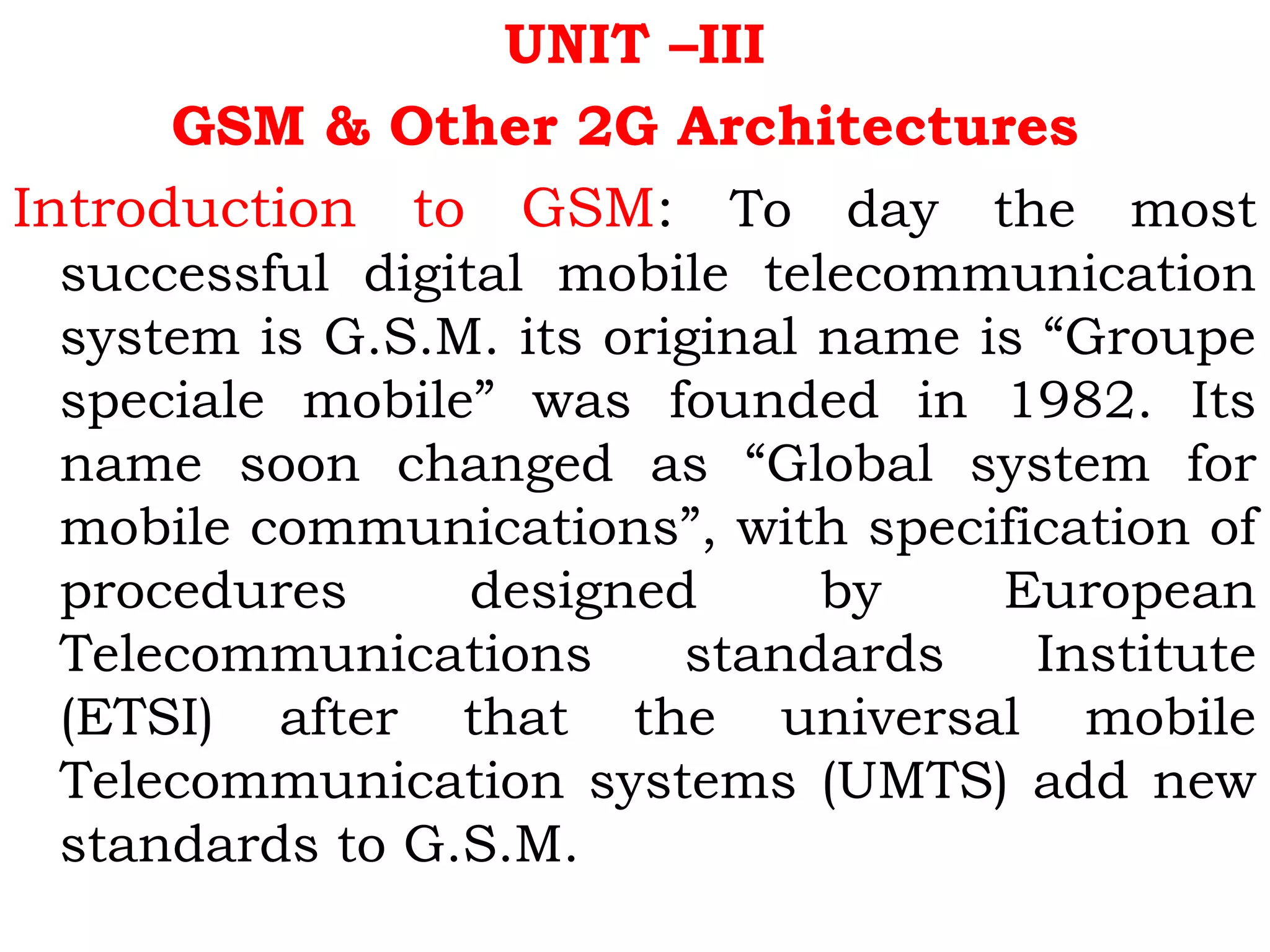 UNIT –III
GSM & Other 2G Architectures
Introduction to GSM: To day the most
successful digital mobile telecommunication
system is G.S.M. its original name is “Groupe
speciale mobile” was founded in 1982. Its
name soon changed as “Global system for
mobile communications”, with specification of
procedures designed by European
Telecommunications standards Institute
(ETSI) after that the universal mobile
Telecommunication systems (UMTS) add new
standards to G.S.M.
 