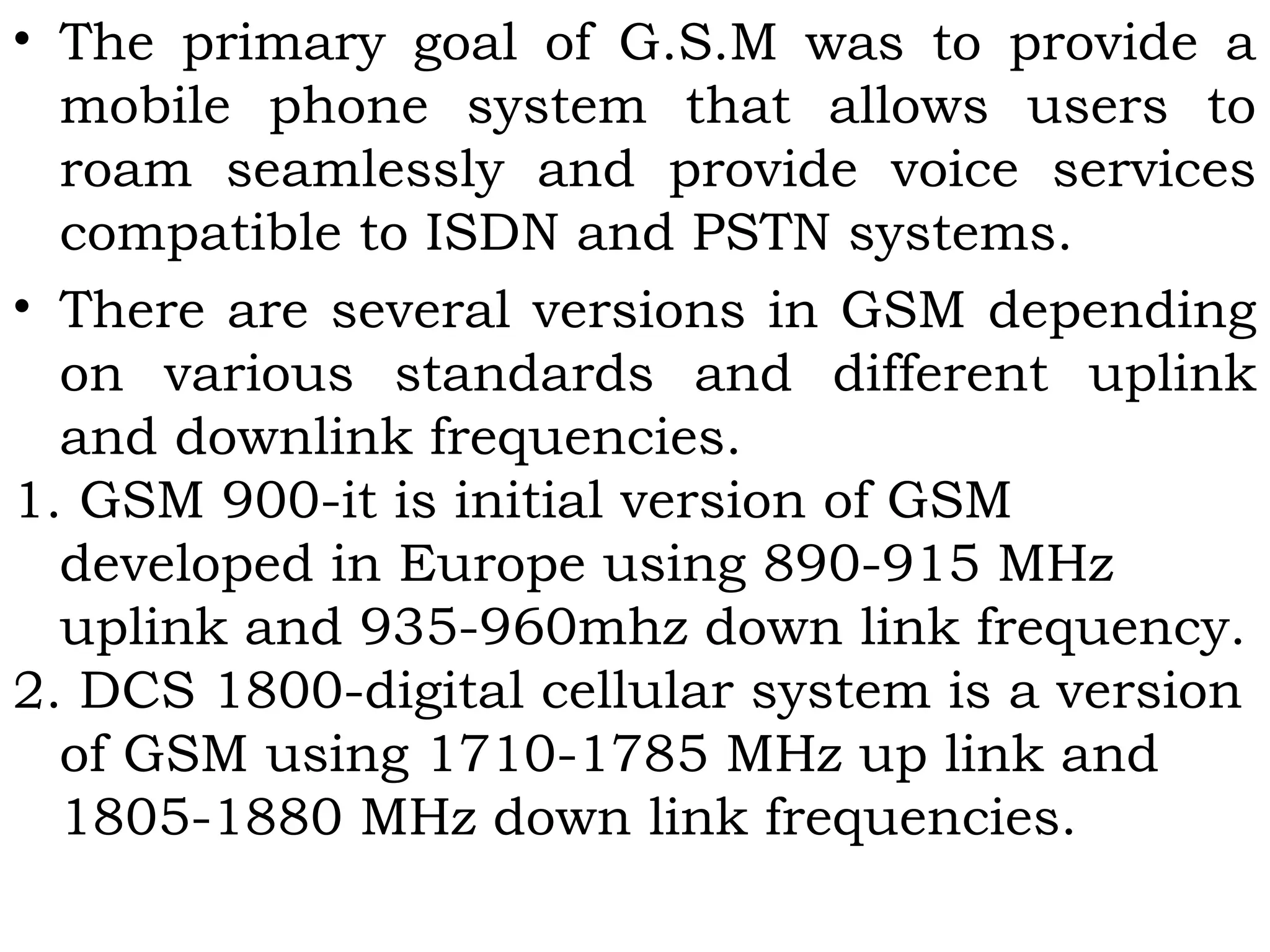 • The primary goal of G.S.M was to provide a
mobile phone system that allows users to
roam seamlessly and provide voice services
compatible to ISDN and PSTN systems.
• There are several versions in GSM depending
on various standards and different uplink
and downlink frequencies.
1. GSM 900-it is initial version of GSM
developed in Europe using 890-915 MHz
uplink and 935-960mhz down link frequency.
2. DCS 1800-digital cellular system is a version
of GSM using 1710-1785 MHz up link and
1805-1880 MHz down link frequencies.
 