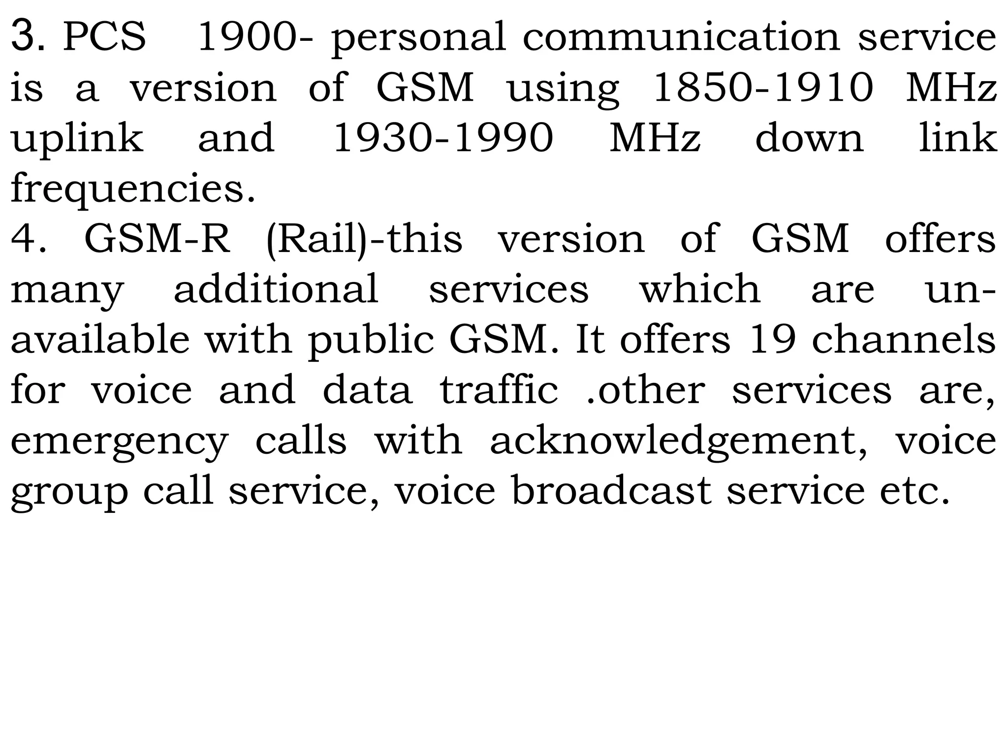 3. PCS 1900- personal communication service
is a version of GSM using 1850-1910 MHz
uplink and 1930-1990 MHz down link
frequencies.
4. GSM-R (Rail)-this version of GSM offers
many additional services which are un-
available with public GSM. It offers 19 channels
for voice and data traffic .other services are,
emergency calls with acknowledgement, voice
group call service, voice broadcast service etc.
 