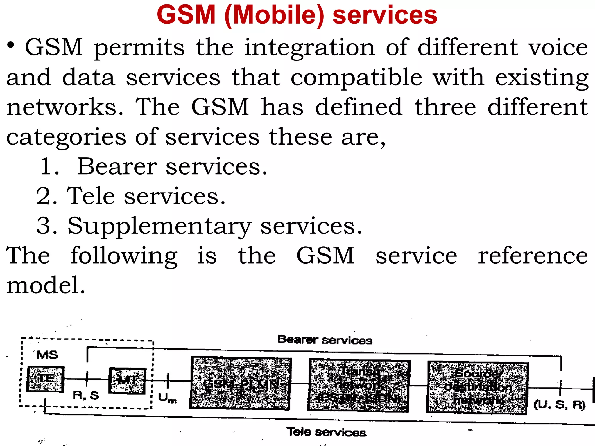 GSM (Mobile) services
• GSM permits the integration of different voice
and data services that compatible with existing
networks. The GSM has defined three different
categories of services these are,
1. Bearer services.
2. Tele services.
3. Supplementary services.
The following is the GSM service reference
model.
 