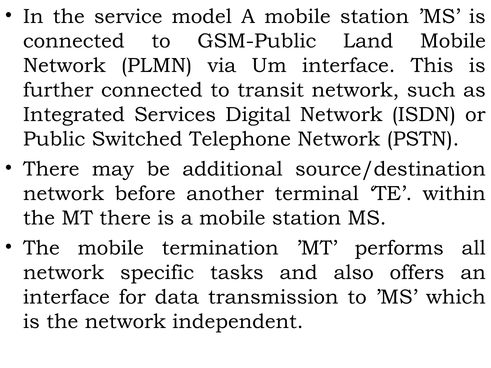 • In the service model A mobile station ’MS’ is
connected to GSM-Public Land Mobile
Network (PLMN) via Um interface. This is
further connected to transit network, such as
Integrated Services Digital Network (ISDN) or
Public Switched Telephone Network (PSTN).
• There may be additional source/destination
network before another terminal ‘TE’. within
the MT there is a mobile station MS.
• The mobile termination ’MT’ performs all
network specific tasks and also offers an
interface for data transmission to ’MS’ which
is the network independent.
 