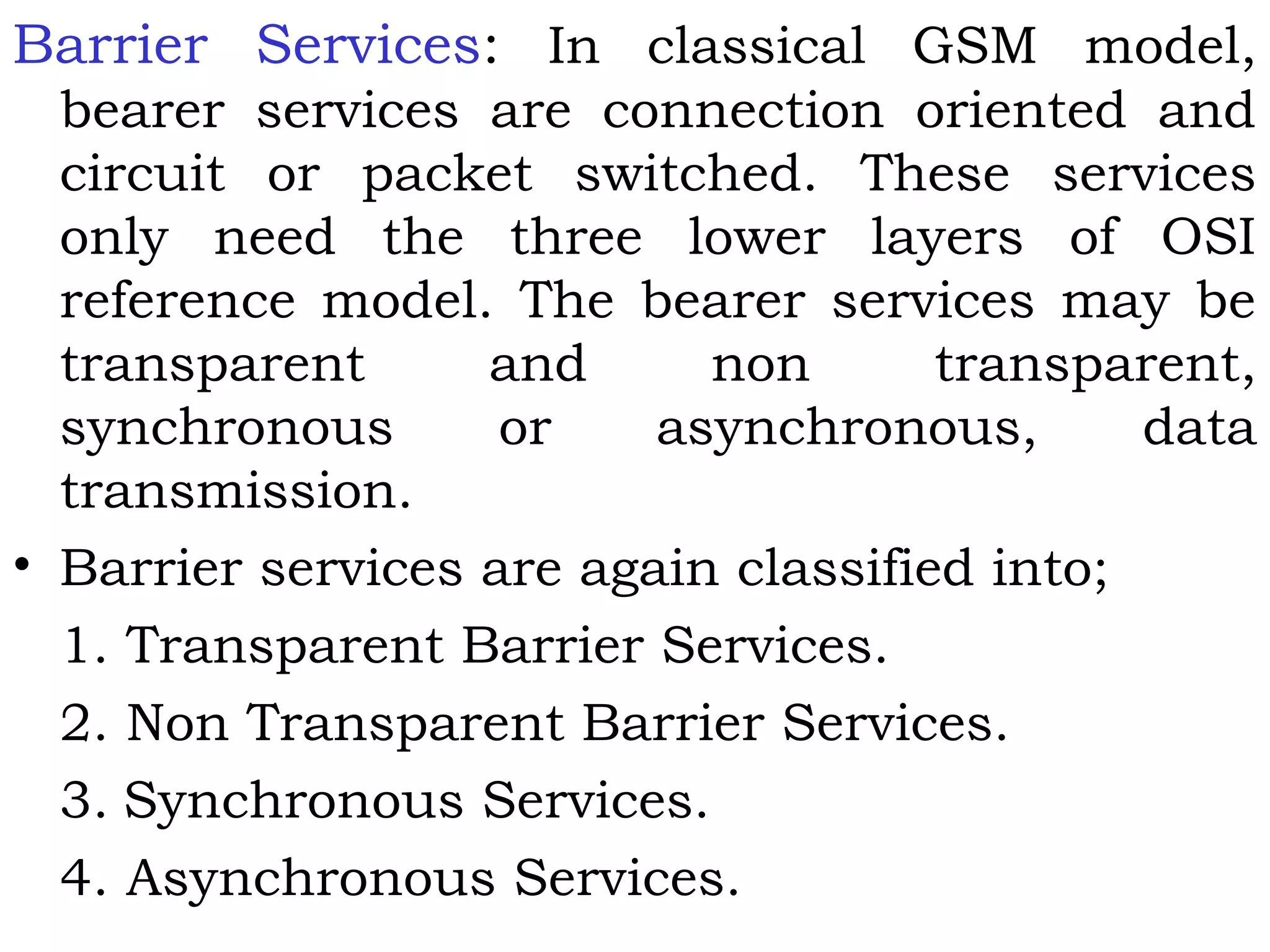 Barrier Services: In classical GSM model,
bearer services are connection oriented and
circuit or packet switched. These services
only need the three lower layers of OSI
reference model. The bearer services may be
transparent and non transparent,
synchronous or asynchronous, data
transmission.
• Barrier services are again classified into;
1. Transparent Barrier Services.
2. Non Transparent Barrier Services.
3. Synchronous Services.
4. Asynchronous Services.
 