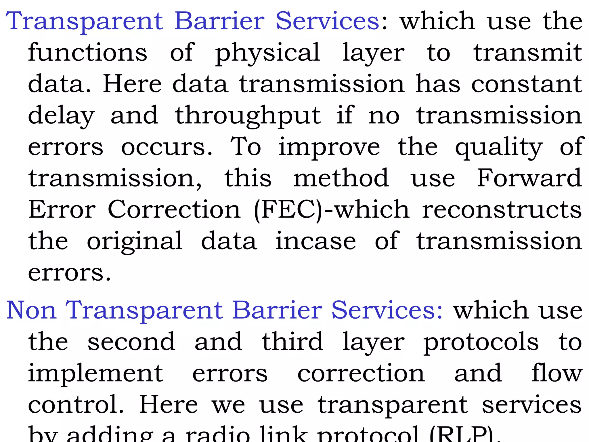 Transparent Barrier Services: which use the
functions of physical layer to transmit
data. Here data transmission has constant
delay and throughput if no transmission
errors occurs. To improve the quality of
transmission, this method use Forward
Error Correction (FEC)-which reconstructs
the original data incase of transmission
errors.
Non Transparent Barrier Services: which use
the second and third layer protocols to
implement errors correction and flow
control. Here we use transparent services
 