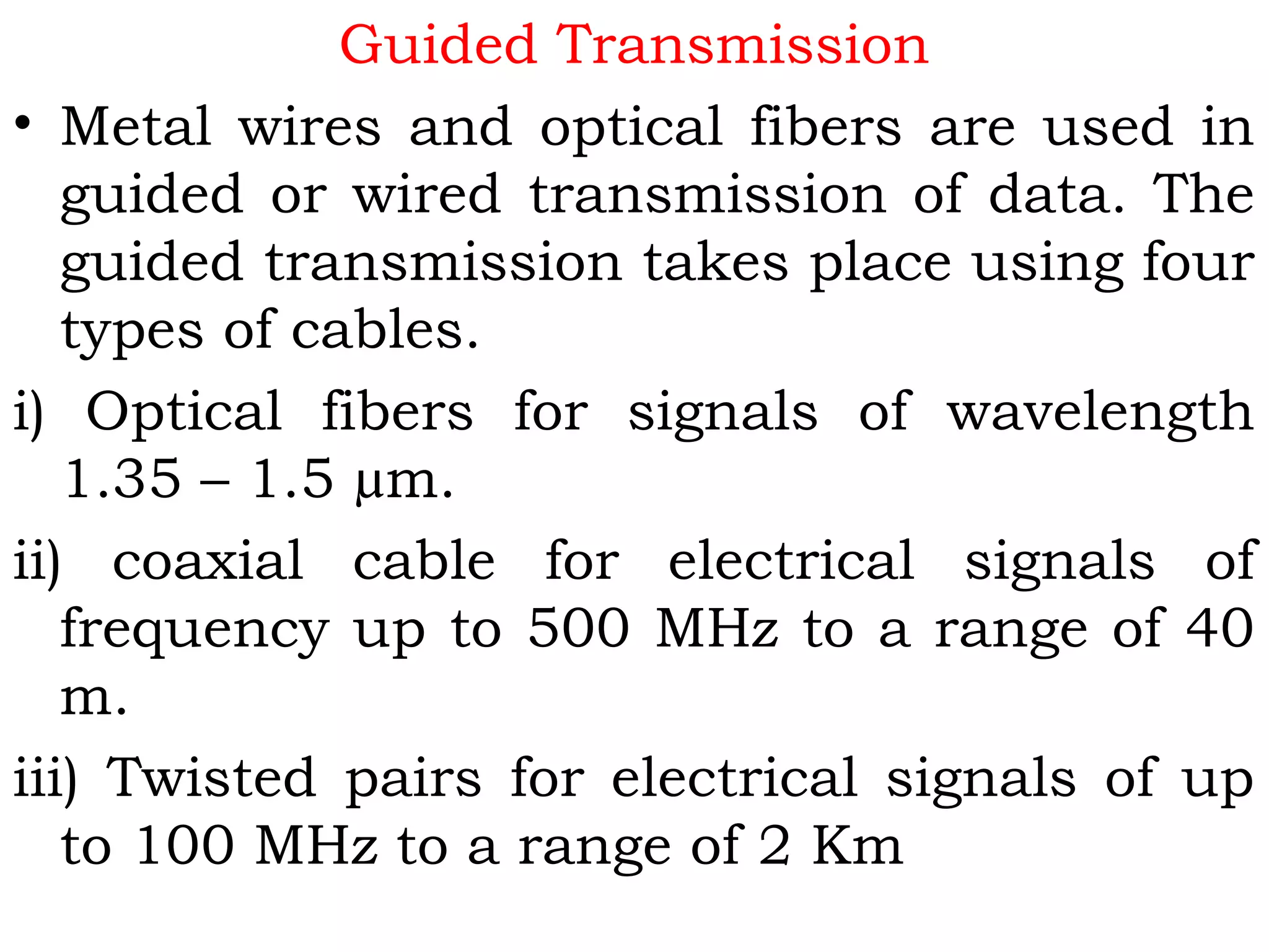 Guided Transmission
• Metal wires and optical fibers are used in
guided or wired transmission of data. The
guided transmission takes place using four
types of cables.
i) Optical fibers for signals of wavelength
1.35 – 1.5 µm.
ii) coaxial cable for electrical signals of
frequency up to 500 MHz to a range of 40
m.
iii) Twisted pairs for electrical signals of up
to 100 MHz to a range of 2 Km
 