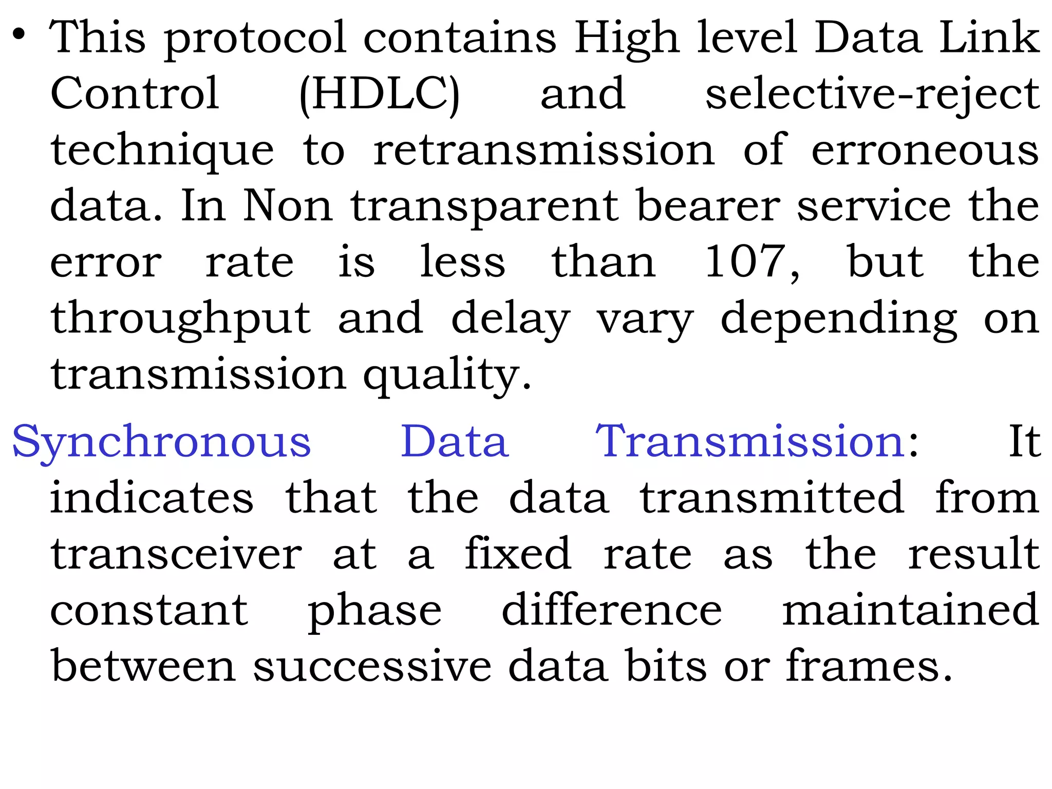 • This protocol contains High level Data Link
Control (HDLC) and selective-reject
technique to retransmission of erroneous
data. In Non transparent bearer service the
error rate is less than 107, but the
throughput and delay vary depending on
transmission quality.
Synchronous Data Transmission: It
indicates that the data transmitted from
transceiver at a fixed rate as the result
constant phase difference maintained
between successive data bits or frames.
 