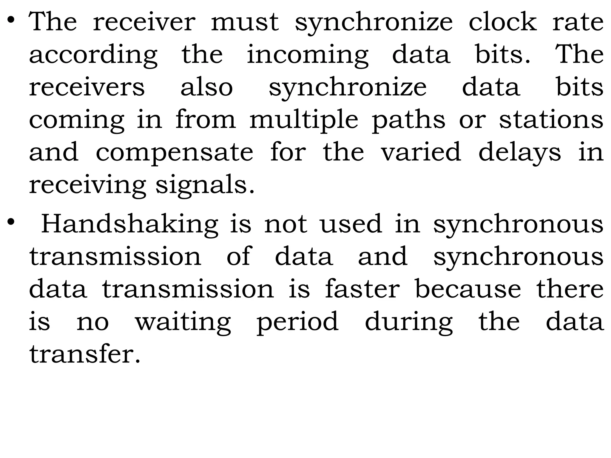 • The receiver must synchronize clock rate
according the incoming data bits. The
receivers also synchronize data bits
coming in from multiple paths or stations
and compensate for the varied delays in
receiving signals.
• Handshaking is not used in synchronous
transmission of data and synchronous
data transmission is faster because there
is no waiting period during the data
transfer.
 