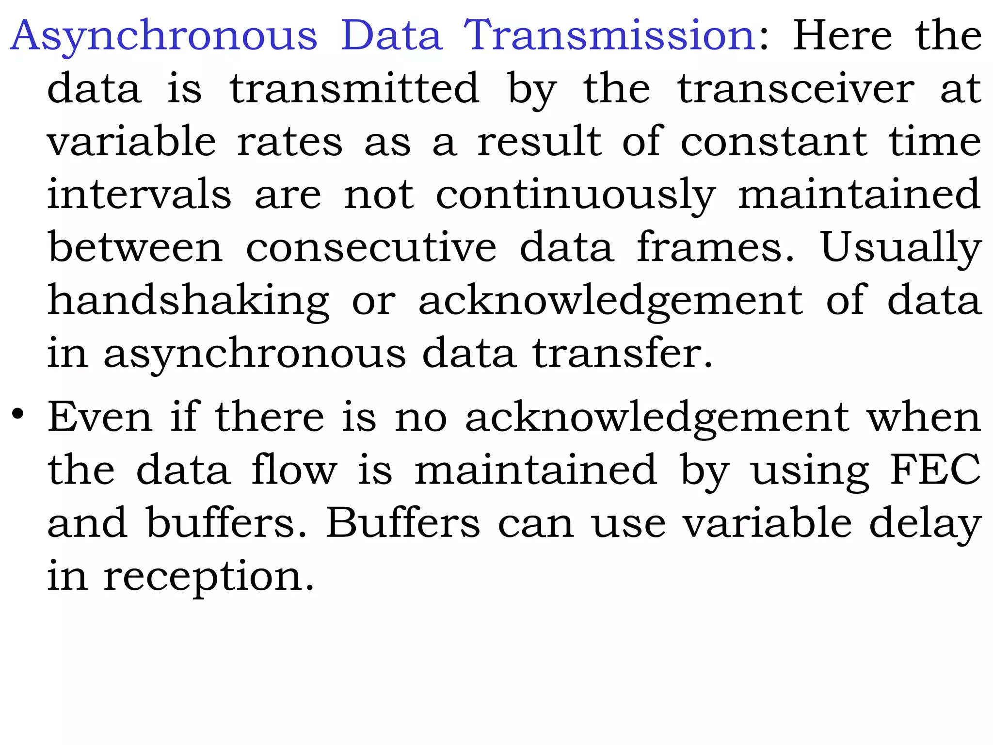 Asynchronous Data Transmission: Here the
data is transmitted by the transceiver at
variable rates as a result of constant time
intervals are not continuously maintained
between consecutive data frames. Usually
handshaking or acknowledgement of data
in asynchronous data transfer.
• Even if there is no acknowledgement when
the data flow is maintained by using FEC
and buffers. Buffers can use variable delay
in reception.
 
